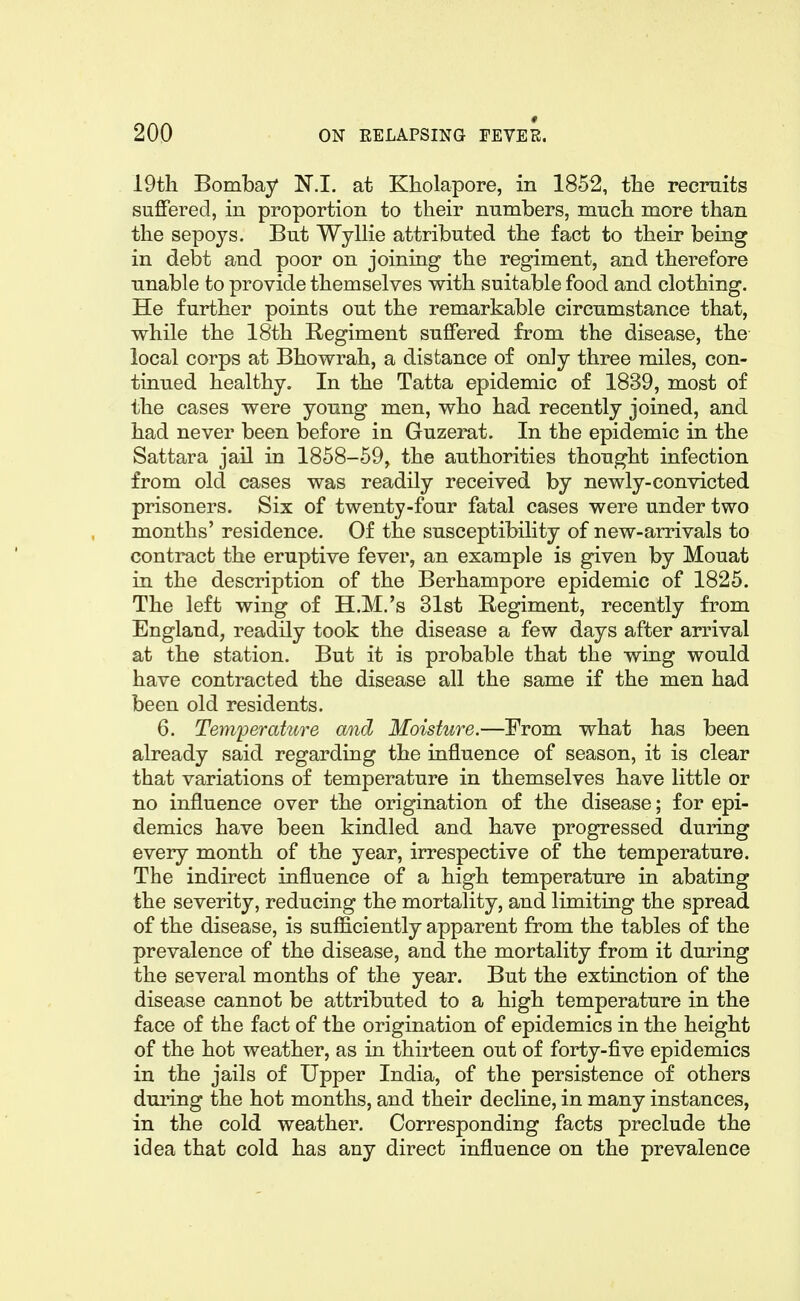 * 19tli Bombay N.I. at Kholapore, in 1852, the recruits suffered, in proportion to their numbers, mucb more than the sepoys. But WyUie attributed the fact to their being in debt and poor on joining the regiment, and therefore unable to provide themselves with suitable food and clothing. He further points out the remarkable circumstance that, while the 18th Regiment suffered from the disease, the local corps at Bhowrah, a distance of only three miles, con- tinued healthy. In the Tatta epidemic of 1839, most of the cases were young men, who had recently joined, and had never been before in Guzerat. In the epidemic in the Sattara jail in 1858-59, the authorities thought infection from old cases was readily received by newly-convicted prisoners. Six of twenty-four fatal cases were under two months' residence. Of the susceptibility of new-arrivals to contract the eruptive fever, an example is given by Mouat in the description of the Berhampore epidemic of 1825. The left wing of H.M.'s 31st Regiment, recently from England, readily took the disease a few days after arrival at the station. But it is probable that the wing would have contracted the disease all the same if the men had been old residents. 6. Terwperature and Moisture.—From what has been already said regarding the influence of season, it is clear that variations of temperature in themselves have little or no influence over the origination of the disease; for epi- demics have been kindled and have progressed during every month of the year, irrespective of the temperature. The indirect influence of a high temperature in abating the severity, reducing the mortality, and limiting the spread of the disease, is sufficiently apparent from the tables of the prevalence of the disease, and the mortality from it during the several months of the year. But the extinction of the disease cannot be attributed to a high temperature in the face of the fact of the origination of epidemics in the height of the hot weather, as in thirteen out of forty-five epidemics in the jails of Upper India, of the persistence of others duiing the hot months, and their decline, in many instances, in the cold weather. Corresponding facts preclude the idea that cold has any direct influence on the prevalence
