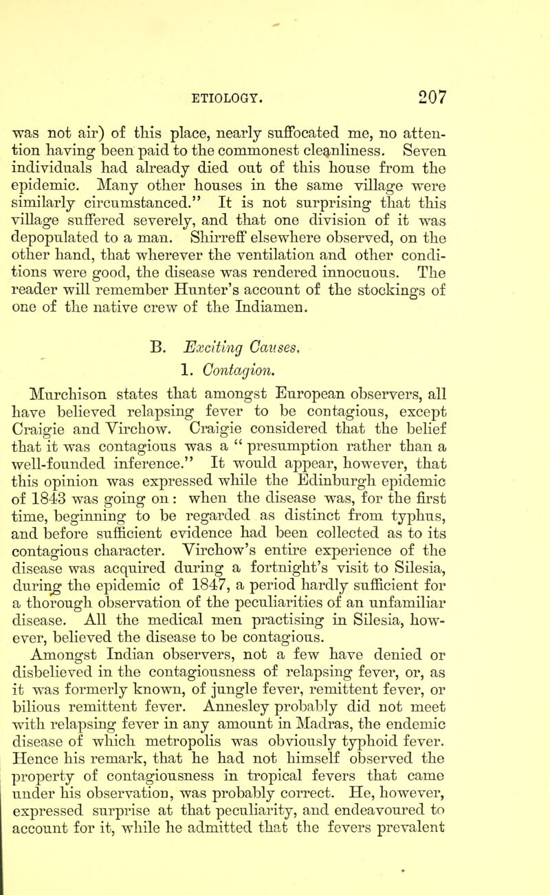 was not air) of tliis place, nearly suffocated me, no atten- tion having been paid to tlie commonest cleg^nliness. Seven individuals had already died out of this house from the epidemic. Many other houses in the same village were similarly circumstanced. It is not surprising that this village suffered severely, and that one division of it was depopulated to a man. Shirreff elsewhere observed, on the other hand, that wherever the ventilation and other condi- tions were good, the disease was rendered innocuous. The reader will remember Hunter's account of the stockings of one of the native crew of the Indiamen. B. Exciting Causes, 1. Contagion. Murchison states that amongst European observers, all have believed relapsing fever to be contagious, except Craigie and Virchow. Craigie considered that the belief that it was contagious was a  presumption rather than a well-founded inference. It would appear, however, that this opinion was expressed while the Edinburgh epidemic of 1843 was going on: when the disease was, for the first time, beginning to be regarded as distinct from typhus, and before sufficient evidence had been collected as to its contagious character. Yirchow's entire experience of the disease was acquired during a fortnight's visit to Silesia, during the epidemic of 1847, a period hardly sufficient for a thorough observation of the peculiarities of an unfamiliar disease. All the medical men practising in Silesia, how- ever, believed the disease to be contagious. Amongst Indian observers, not a few have denied or disbelieved in the contagiousness of relapsing fever, or, as it was formerly known, of jungle fever, remittent fever, or bilious remittent fever. Annesley probably did not meet with relapsing fever in any amount in Madras, the endemic disease of which metropolis was obviously typhoid fever. Hence his remark, that he had not himself observed the property of contagiousness in tropical fevers that came under his observatioi], was probably correct. He, however, expressed surprise at that peculiarity, and endeavoured to account for it, while he admitted that the fevers prevalent