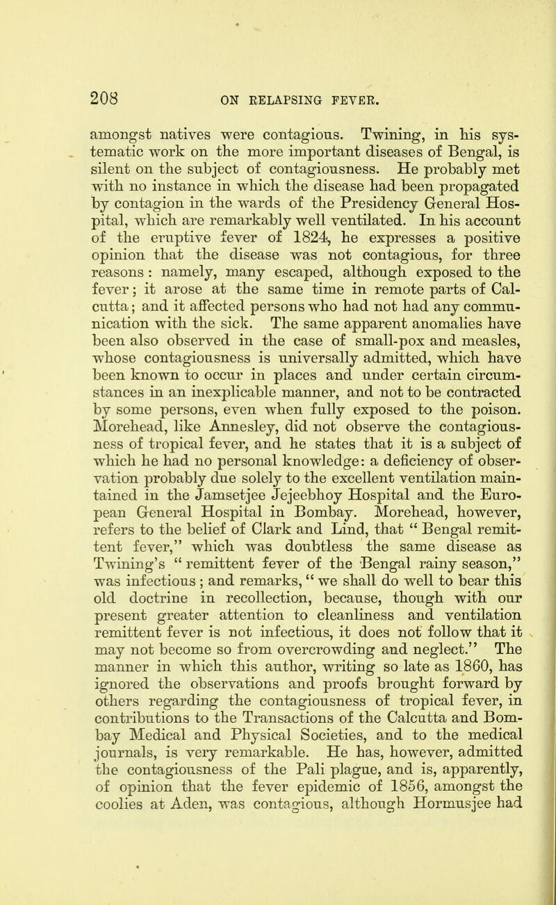 amongst natives were contagions. Twining, in Ms sys- tematic work on the more important diseases of Bengal, is silent on the subject of contagiousness. He probably met with no instance in which the disease had been propagated by contagion in the wards of the Presidency General Hos- pital, which are remarkably well ventilated. In his account of the eruptive fever of 1824, he expresses a positive opinion that the disease was not contagious, for three reasons : namely, many escaped, although exposed to the fever; it arose at the same time in remote parts of Cal- cutta ; and it affected persons who had not had any commu- nication with the sick. The same apparent anomalies have been also observed in the case of small-pox and measles, whose contagiousness is universally admitted, which have been known to occur in places and under certain circum- stances in an inexplicable manner, and not to be contracted by some persons, even when fully exposed to the poison. Morehead, like Annesley, did not observe the contagious- ness of tropical fever, and he states that it is a subject of which he had no personal knowledge: a deficiency of obser- vation probably due solely to the excellent ventilation main- tained in the Jamsetjee Jejeebhoy Hospital and the Euro- pean General Hospital in Bombay. Morehead, however, refers to the belief of Clark and Lind, that  Bengal remit- tent fever, which was doubtless the same disease as Twining's  remittent fever of the Bengal rainy season, was infectious ; and remarks,  we shall do well to bear this old doctrine in recollection, because, though with our present greater attention to cleanliness and ventilation remittent fever is not infectious, it does not follow that it may not become so from overcrowding and neglect. The manner in which this author, writing so late as 1860, has ignored the observations and proofs brought forward by others regarding the contagiousness of tropical fever, in contributions to the Transactions of the Calcutta and Bom- bay Medical and Physical Societies, and to the medical journals, is very remarkable. He has, however, admitted the contagiousness of the Pali plague, and is, apparently, of opinion that the fever epidemic of 1856, amongst the coolies at Aden, was contagious, although Hormusjee had