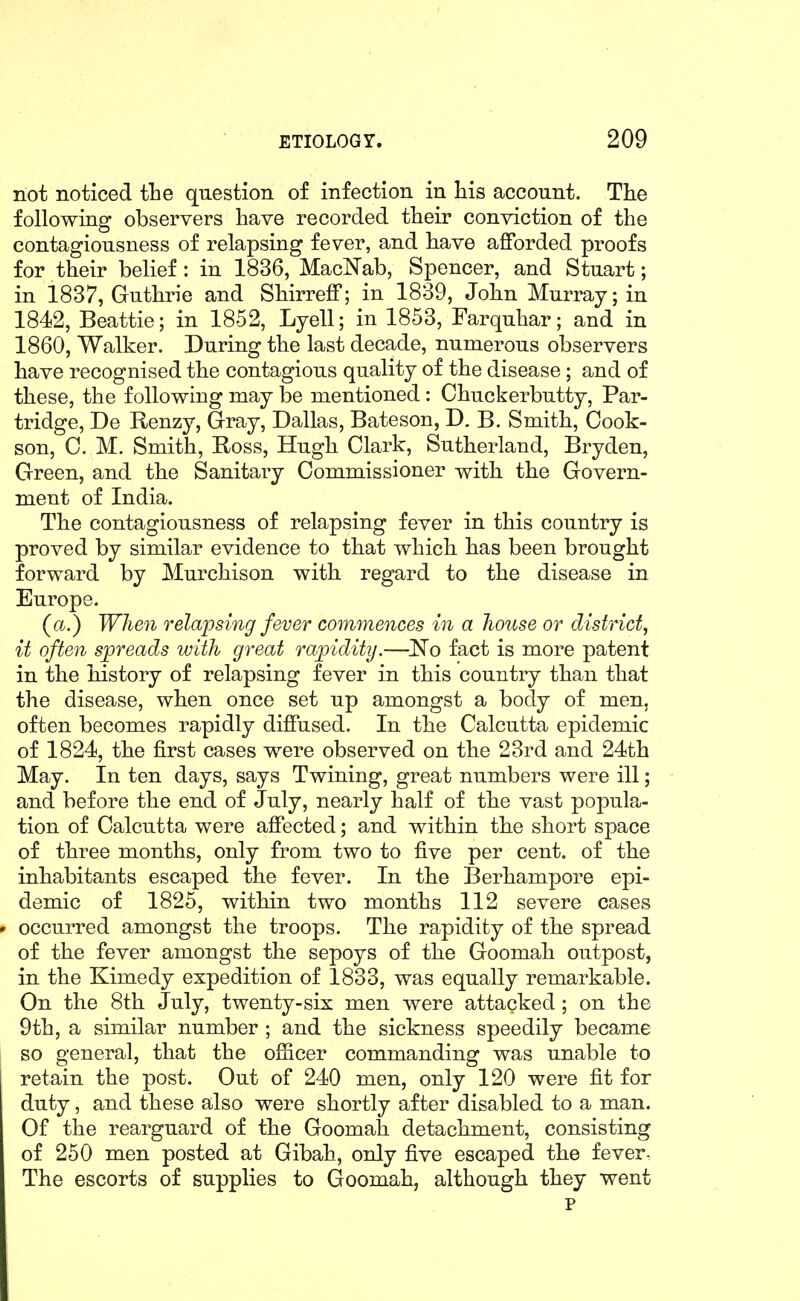 not noticed the question of infection in His account. The following observers have recorded their conviction of the contagiousness of relapsing fever, and have afforded proofs for their belief: in 1836, MacNab, Spencer, and Stuart; in 1837, Guthrie and Shirreff; in 1839, John Murray; in 1842, Beattie; in 1852, Lyell; in 1853, Farquhar; and in 1860, Walker. During the last decade, numerous observers have recognised the contagious quality of the disease; and of these, the following may be mentioned : Chuckerbutty, Par- tridge, De Renzy, Gray, Dallas, Bateson, D. B. Smith, Cook- son, 0. M. Smith, Ross, Hugh Clark, Sutherland, Bryden, Green, and the Sanitary Commissioner with the Govern- ment of India. The contagiousness of relapsing fever in this country is proved by similar evidence to that which has been brought forward by Murchison with regard to the disease in Europe. (a.) When relapsing fever commences in a house or district, it often spreads with great rapidity.—No fact is more patent in the history of relapsing fever in this country than that the disease, when once set up amongst a body of men. often becomes rapidly diffused. In the Calcutta epidemic of 1824, the first cases were observed on the 23rd and 24th May. In ten days, says Twining, great numbers were ill; and before the end of July, nearly half of the vast popula- tion of Calcutta were affected; and within the short space of three months, only from two to five per cent, of the inhabitants escaped the fever. In the Berhampore epi- demic of 1825, within two months 112 severe cases occurred amongst the troops. The rapidity of the spread of the fever amongst the sepoys of the Goomah outpost, in the Kimedy expedition of 1833, was equally remarkable. On the 8th July, twenty-six men were attacked ; on the 9th, a similar number ; and the sickness speedily became so general, that the ofiicer commanding was unable to retain the post. Out of 240 men, only 120 were fit for duty, and these also were shortly after disabled to a man. Of the rearguard of the Goomah detachment, consisting of 250 men posted at Gibah, only five escaped the fever- The escorts of supplies to Goomah, although they went