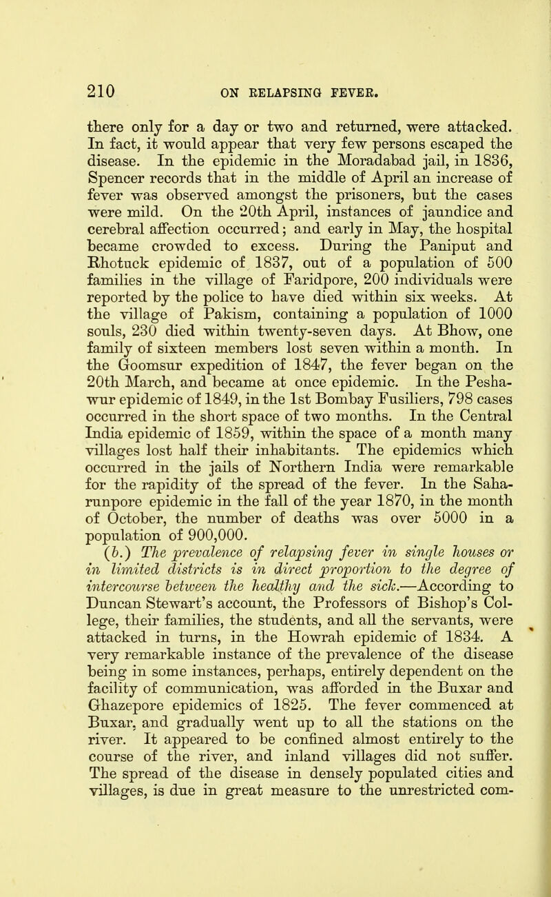 there only for a day or two and returned, were attacked. In fact, it would appear that very few persons escaped the disease. In the epidemic in the Moradabad jail, in 1836, Spencer records that in the middle of April an increase of fever was observed amongst the prisoners, but the cases were mild. On the 20th April, instances of jaundice and cerebral affection occurred; and early in May, the hospital became crowded to excess. During the Paniput and Rhotuck epidemic of 1837, out of a population of 500 families in the village of Faridpore, 200 individuals were reported by the police to have died within six weeks. At the village of Pakism, containing a population of 1000 souls, 230 died within twenty-seven days. At Bhow, one family of sixteen members lost seven within a month. In the Goomsur expedition of 1847, the fever began on the 20th March, and became at once epidemic. In the Pesha- wur epidemic of 1849, in the 1st Bombay Fusiliers, 798 cases occurred in the short space of two months. In the Central India epidemic of 1859, within the space of a month many villages lost half their inhabitants. The epidemics which occurred in the jails of Northern India were remarkable for the rapidity of the spread of the fever. In the Saha- runpore epidemic in the fall of the year 1870, in the month of October, the number of deaths was over 5000 in a population of 900,000. (6.) The ^prevalence of relwpsing fever in single houses or in limited districts is in direct proportion to the degree of intercourse hetween the healthy and the sich.—According to Duncan Stewart's account, the Professors of Bishop's Col- lege, their families, the students, and all the servants, were attacked in turns, in the Howrah epidemic of 1834. A very remarkable instance of the prevalence of the disease being in some instances, perhaps, entirely dependent on the facility of communication, was afforded in the Buxar and Ghazepore epidemics of 1825. The fever commenced at Buxar, and gradually went up to all the stations on the river. It appeared to be confined almost entirely to the course of the river, and inland villages did not suffer. The spread of the disease in densely populated cities and villages, is due in great measure to the unrestricted com-