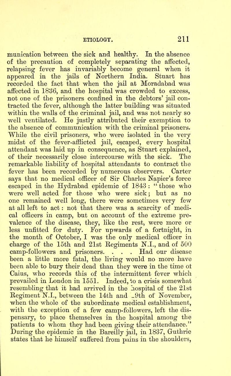 munication between the sick and healthy. In the absence of the precaution of completely separating the affected, relapsing fever has invariably become general when it appeared in the jails of Northern India. Stuart has recorded the fact that when the jail at Moradabad was affected in 1886, and the hospital was crowded to excess, not one of the prisoners confined in the debtors' jail con- tracted the fever, although the latter building was situated within the walls of the criminal jail, and was not nearly so well ventilated. He justly attributed their exemption to the absence of communication with the criminal prisoners. While the civil prisoners, who were isolated in the very midst of the fever-afflicted jail, escaped, every hospital attendant was laid up in consequence, as Stuart explained, of their necessarily close intercourse with the sick. The remarkable liability of hospital attendants to contract the fever has been recorded by numerous observers. Carter says that no medical officer of Sir Charles Napier's force escaped in the Hydrabad epidemic of 1843 :  those who were well acted for those who were sick; but as no one remained well long, there were sometimes very few at all left to act: not that there was a scarcity of medi- cal officers in camp, but on account of the extreme pre- valence of the disease, they, like the rest, were more or less unfitted for duty. For upwards of a fortnight, in the month of October, I was the only medical ofl&cer in charge of the 15th and 21st Regiments N.I., and of 500 camp-followers and prisoners. . . . Had our disease been a little more fatal, the living would no more have been able to bury their dead than they were in the time ot Caius, who records this of the intermittent fever which prevailed in London in 1551. Indeed, to a crisis somewhat resembling that it had arrived in the hospital of the 21st Regiment N.I., between the 14th and _9th of November, when the whole of the subordinate medical establishment, with the exception of a few camp-followers, left the dis- pensary, to place themselves in the hospital among the patients to whom they had been giving their attendance. During the epidemic in the Bareilly jail, in 1837, Guthrie states that he himself suffered from pains in the shoulders,