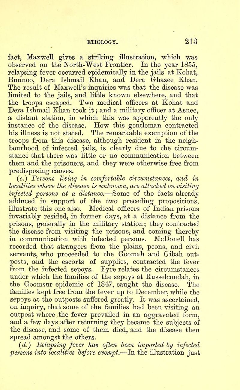 fact, Maxwell gives a striking illustration, whicli was observed on tlie North-West Frontier. In tlie year 1855, relapsing fever occurred epidemically in tlie jails at Kohat, Bunnoo, Dera Iskmail Khan, and Dera Ghazee Khan. The result of Maxwell's inquiries was that the disease was limited to the jails, and little known elsewhere, and that the troops escaped. Two medical officers at Kohat and Dera Ishmail Khan took it; and a military officer at Asnee, a distant station, in which this was apparently the only instance of the disease. How this gentleman contracted his illness is not stated. The remarkable exemption of the troops from this disease, although resident in the neigh- bourhood of infected jails, is clearly due to the circum- stance that there was little or no communication between them and the prisoners, and they were otherwise free from predisposing causes. (c.) Persons living in comfortable circumstances^ and in localities where the disease is unknown, are attached on visiting infected persons at a distance.—Some of the facts already adduced in support of the two preceding propositions, illustrate this one also. Medical officers of Indian prisons invariably resided, in former days, at a distance from the prisons, generally in the military station; they contracted the disease from visiting the prisons, and coming thereby in communication with infected persons. McDonell has recorded that strangers from the plains, peons, and civit servants, who proceeded to the Goomah and Gibah out- posts, and the escorts of supplies, contracted the fever from the infected sepoys. Eyre relates the circumstances under which the families of the sepoys at Russelcondah, in the Goomsur epidemic of 1847, caught the disease. The families kept free from the fever up to December, while the sepoys at the outposts suffered greatly. It was ascertained, on inquiry, that some of the families had been visiting an outpost where ,the fever prevailed in an aggravated form, and a few days after returning they became the subjects of the disease, and some of them died, and the disease then spread amongst the others. (tZ.) Relapsing fever has often teen imported by infected persons into localities before eoiempt.—In the illustration just