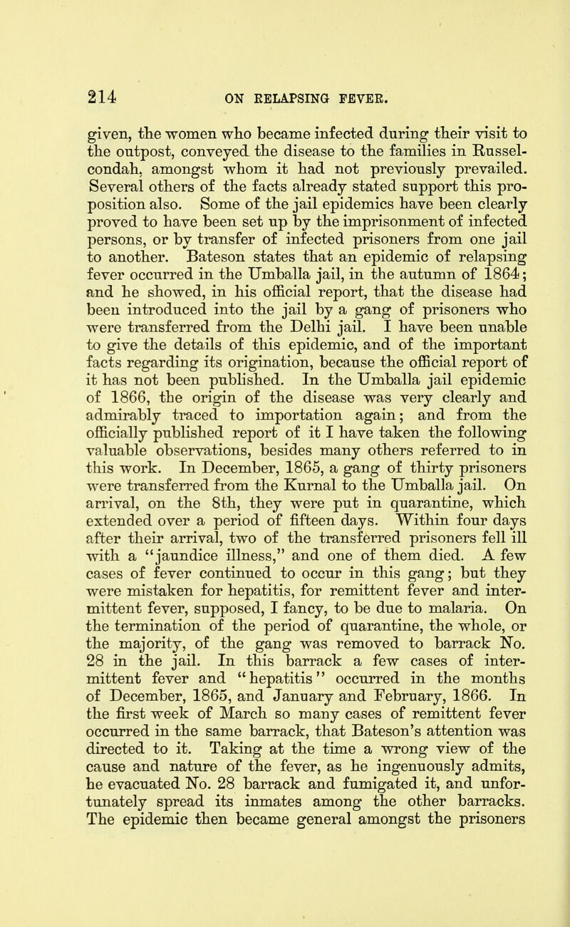 given, tlie women who became infected during their visit to the outpost, conveyed the disease to the families in Russel- condah. amongst whom it had not previously prevailed. Several others of the facts already stated support this pro- position also. Some of the jail epidemics have been clearly proved to have been set up by the imprisonment of infected persons, or by transfer of infected prisoners from one jail to another. Bateson states that an epidemic of relapsing fever occurred in the Umballa jail, in the autumn of 1864; and he showed, in his official report, that the disease had been introduced into the jail by a gang of prisoners who were transferred from the Delhi jail. I have been unable to give the details of this epidemic, and of the important facts regarding its origination, because the official report of it has not been published. In the Umballa jail epidemic of 1866, the origin of the disease was very clearly and admirably traced to importation again; and from the officially published report of it I have taken the following valuable observations, besides many others referred to in this work. In December, 1865, a gang of thirty prisoners were transferred from the Kurnal to the Umballa jail. On arrival, on the 8th, they were put in quarantine, which extended over a period of fifteen days. Within four days after their arrival, two of the transferred prisoners fell ill with a jaundice illness, and one of them died. A few cases of fever continued to occur in this gang; but they were mistaken for hepatitis, for remittent fever and inter- mittent fever, supposed, I fancy, to be due to malaria. On the termination of the period of quarantine, the whole, or the majority, of the gang was removed to barrack No. 28 in the jail. In this barrack a few cases of inter- mittent fever and hepatitis occurred in the months of December, 1865, and January and February, 1866. In the first week of March so many cases of remittent fever occurred in the same barrack, that Bateson's attention was directed to it. Taking at the time a wrong view of the cause and nature of the fever, as he ingenuously admits, he evacuated No. 28 barrack and fumigated it, and unfor- tunately spread its inmates among the other barracks. The epidemic then became general amongst the prisoners