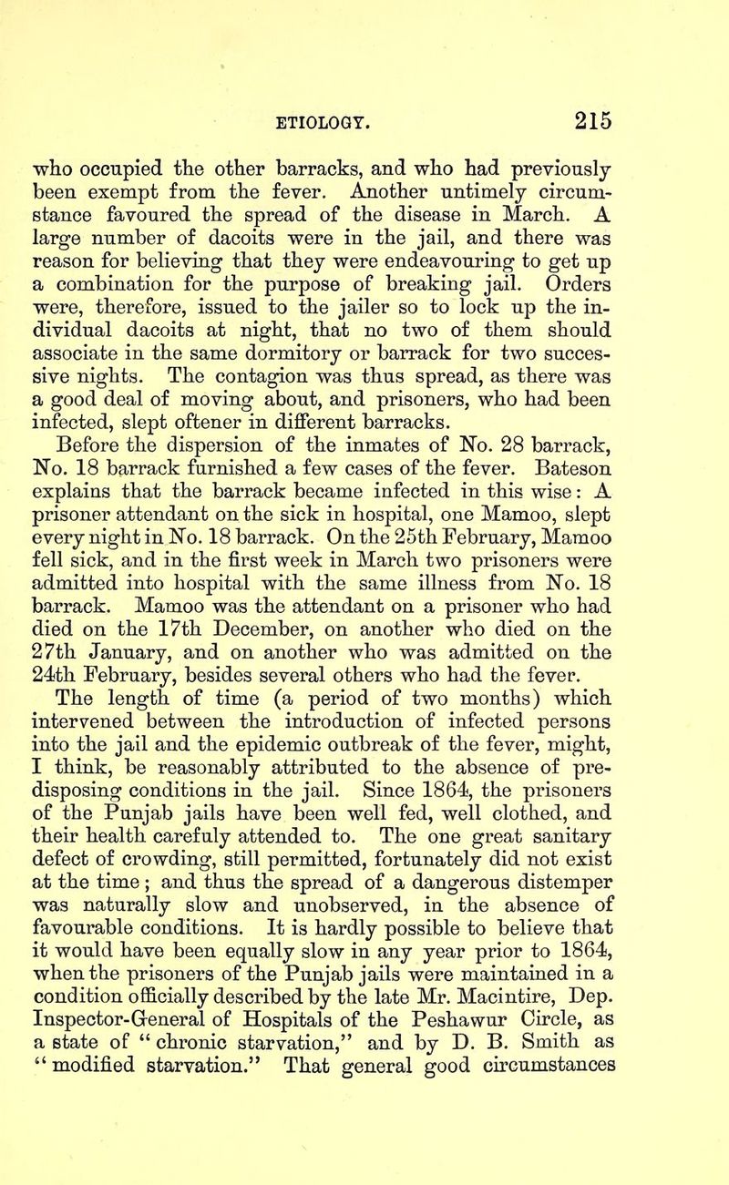 who occupied tlie other barracks, and who had previously been exempt from the fever. Another untimely circum- stance favoured the spread of the disease in March. A large number of dacoits were in the jail, and there was reason for believing that they were endeavouring to get up a combination for the purpose of breaking jail. Orders were, therefore, issued to the jailer so to lock up the in- dividual dacoits at night, that no two of them should associate in the same dormitory or barrack for two succes- sive nights. The contagion was thus spread, as there was a good deal of moving about, and prisoners, who had been infected, slept oftener in different barracks. Before the dispersion of the inmates of N'o. 28 barrack, 'No. 18 barrack furnished a few cases of the fever. Bateson explains that the barrack became infected in this wise: A prisoner attendant on the sick in hospital, one Mamoo, slept every night in ISTo. 18 barrack. On the 25th February, Mamoo fell sick, and in the first week in March two prisoners were admitted into hospital with the same illness from No. 18 barrack. Mamoo was the attendant on a prisoner who had died on the 17th December, on another who died on the 27th January, and on another who was admitted on the 24th February, besides several others who had the fever. The length of time (a period of two months) which intervened between the introduction of infected persons into the jail and the epidemic outbreak of the fever, might, I think, be reasonably attributed to the absence of pre- disposing conditions in the jail. Since 1864, the prisoners of the Punjab jails have been well fed, well clothed, and their health carefuly attended to. The one great sanitary defect of crowding, still permitted, fortunately did not exist at the time ; and thus the spread of a dangerous distemper was naturally slow and unobserved, in the absence of favourable conditions. It is hardly possible to believe that it would have been equally slow in any year prior to 1864, when the prisoners of the Punjab jails were maintained in a condition officially described by the late Mr. Macintire, Dep. Inspector-General of Hospitals of the Peshawur Circle, as a state of  chronic starvation, and by D. B. Smith as  modified starvation. That general good circumstances