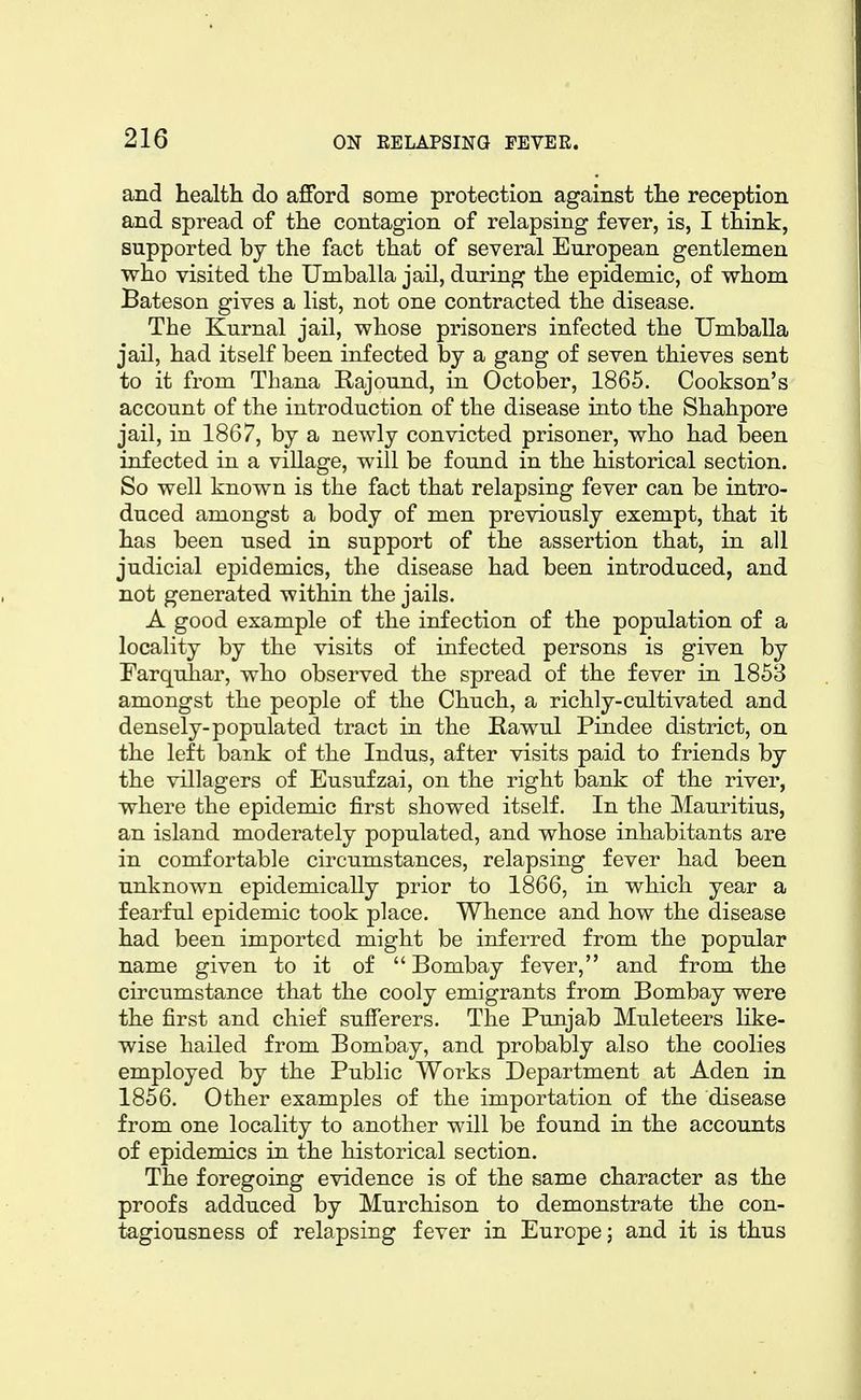 and health do afford some protection against the reception and spread of the contagion of relapsing fever, is, I think, supported by the fact that of several European gentlemen who visited the Umballa jail, during the epidemic, of whom Bateson gives a list, not one contracted the disease. The Kurnal jail, whose prisoners infected the Umballa jail, had itself been infected by a gang of seven thieves sent to it from Thana Rajound, in October, 1865. Cookson's account of the introduction of the disease into the Shahpore jail, in 1867, by a newly convicted prisoner, who had been infected in a village, will be found in the historical section. So well known is the fact that relapsing fever can be intro- duced amongst a body of men previously exempt, that it has been used in support of the assertion that, in all judicial epidemics, the disease had been introduced, and not generated within the jails. A good example of the infection of the population of a locality by the visits of infected persons is given by Farquhar, who observed the spread of the fever in 185B amongst the people of the Chuch, a richly-cultivated and densely-populated tract in the Rawul Pindee district, on the left bank of the Indus, after visits paid to friends by the villagers of Eusufzai, on the right bank of the river, where the epidemic first showed itself. In the Mauritius, an island moderately populated, and whose inhabitants are in comfortable circumstances, relapsing fever had been unknown epidemically prior to 1866, in which year a fearful epidemic took place. Whence and how the disease had been imported might be inferred from the popular name given to it of  Bombay fever, and from the circumstance that the cooly emigrants from Bombay were the first and chief sufferers. The Punjab Muleteers like- wise hailed from Bombay, and probably also the coolies employed by the Public Works Department at Aden in 1856. Other examples of the importation of the disease from one locality to another will be found in the accounts of epidemics in the historical section. The foregoing evidence is of the same character as the proofs adduced by Murchison to demonstrate the con- tagiousness of relapsing fever in Europe; and it is thus