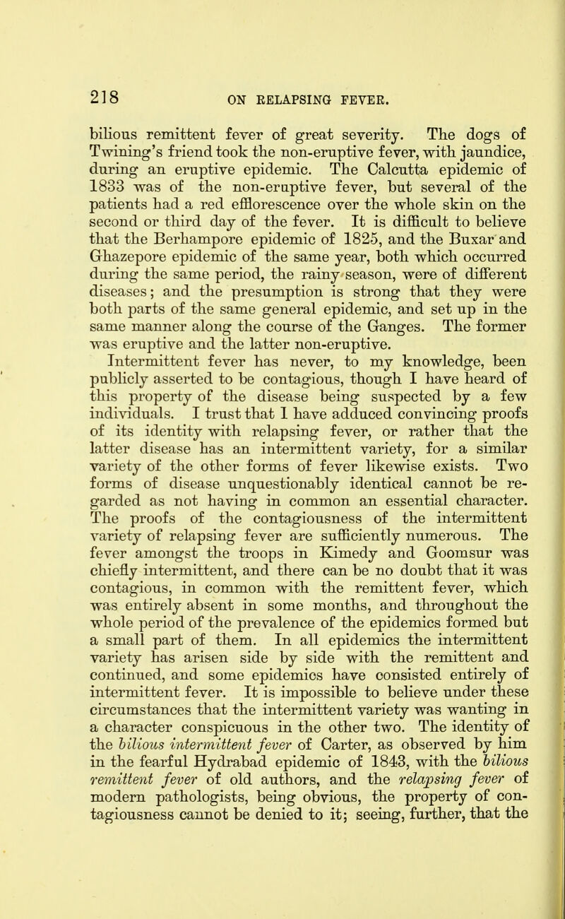 biKous remittent fever of great severity. The dogs of Twining's friend took the non-eruptive fever, with jaundice, during an eruptive epidemic. The Calcutta epidemic of 1833 was of the non-eraptive fever, but several of the patients had a red efflorescence over the whole skin on the second or third day of the fever. It is difficult to believe that the Berhampore epidemic of 1825, and the Buxar and Ghazepore epidemic of the same year, both which occurred during the same period, the rainy season, were of different diseases; and the presumption is strong that they were both parts of the same general epidemic, and set up in the same manner along the course of the Ganges. The former was eruptive and the latter non-eruptive. Intermittent fever has never, to my knowledge, been publicly asserted to be contagious, though I have heard of this property of the disease being suspected by a few individuals. I trust that 1 have adduced convincing proofs of its identity with relapsing fever, or rather that the latter disease has an intermittent variety, for a similar variety of the other forms of fever likewise exists. Two forms of disease unquestionably identical cannot be re- garded as not having in common an essential character. The proofs of the contagiousness of the intermittent variety of relapsing fever are sufficiently numerous. The fever amongst the troops in Eamedy and Goomsur was chiefly intermittent, and there can be no doubt that it was contagious, in common with the remittent fever, which was entirely absent in some months, and throughout the whole period of the prevalence of the epidemics formed but a small part of them. In all epidemics the intermittent variety has arisen side by side with the remittent and continued, and some epidemics have consisted entirely of intermittent fever. It is impossible to believe under these circumstances that the intermittent variety was wanting in a character conspicuous in the other two. The identity of the bilious intermittent fever of Carter, as observed by him in the fearful Hydrabad epidemic of 1843, with the bilious remittent fever of old authors, and the relapsing fever of modern pathologists, being obvious, the property of con- tagiousness cannot be denied to it; seeing, further, that the