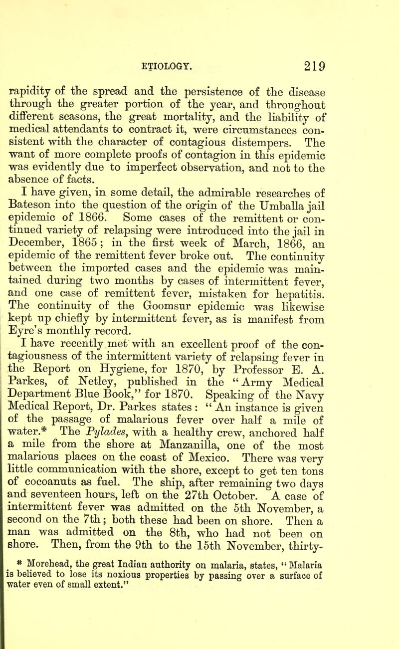 rapidity of tlie spread and tlie persistence of tlie disease tlirongh the greater portion of the year, and througliout different seasons, tlie great mortality, and tlie liability of medical attendants to contract it, were circumstances con- sistent with the character of contagious distempers. The want of more complete proofs of contagion in this epidemic was evidently due to imperfect observation, and not to the absence of facts. I have given, in some detail, the admirable researches of Bateson into the question of the origin of the Umballa jail epidemic of 1866. Some cases of the remittent or con- tinued variety of relapsing were introduced into the jail in December, 1865 ; in the first week of March, 1866, an epidemic of the remittent fever broke out. The continuity between the imported cases and the epidemic was main- tained during two months by cases of intermittent fever, and one case of remittent fever, mistaken for hepatitis. The continuity of the Goomsur epidemic was likewise kept up chiefly by intermittent fever, as is manifest from Eyre's monthly record. I have recently met with an excellent proof of the con- tagiousness of the intermittent variety of relapsing fever in the Report on Hygiene, for 1870, by Professor E. A. Parkes, of Netley, published in the Army Medical Department Blue Book, for 1870. Speaking of the Navy Medical Report, Dr. Parkes states :  An instance is given of the passage of malarious fever over half a mile of water.* The Pylades^ with a healthy crew, anchored half a mile from the shore at Manzanilla, one of the most malarious places on the coast of Mexico. There was very little communication with the shore, except to get ten tons of cocoanuts as fuel. The ship, after remaining two days and seventeen hours, left on the 27th October. A case of intermittent fever was admitted on the 5th November, a second on the 7th; both these had been on shore. Then a man was admitted on the 8th, who had not been on shore. Then, from the 9th to the 15th November, thirty- * Morehead, the great Indian authority on malaria, states,  Malaria is believed to lose its noxious properties by passing over a surface of water even of small extent.