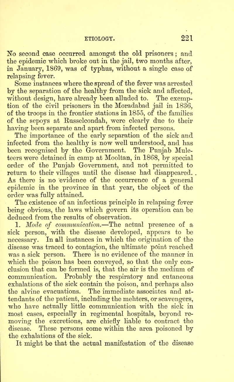 No second case occurred amongst the old prisoners; and the epidemic which broke out in the jail, two months after, in January, 1869, was of typhus, without a single case of relapsing fever. Some instances where the spread of the fever was arrested by the separation of the healthy from the sick and affected, without design, have already been alluded to. The exemp- tion of the civil prisoners in the Moradabad jail in 1836, of the troops in the frontier stations in 1855, of the families of the sepoys at K-usselcondah, were clearly due to their having been separate and apart from infected persons. The importance of the early separation of the sick and infected from the healthy is now well understood, and has been recognised by the Government. The Punjab Mule- teers were detained in camp at Mooltan, in 1868, by special order of the Punjab Government, and not permitted to return to their villages until the disease had disappeared. As there is no evidence of the occurrence of a general epidemic in the province in that year, the object of the order was fully attained. The existence of an infectious principle in relapsing fever being obvious, the laws which govern its operation can be deduced from the results of observation. 1. Mode of communication.—The actual presence of a sick person, with the disease developed, appears to be necessary. In all instances in which the origination of the disease was traced to contagion, the ultimate point reached was a sick person. There is no evidence of the manner in which the poison has been conveyed, so that the only con- clusion that can be formed is, that the air is the medium of communication. Probably the respiratory and cutaneous exhalations of the sick contain the poison, and perhaps also the alvine evacuations. The immediate associates and at- tendants of the patient, including the mehters, or scavengers, who have actually little communication with the sick in most cases, especially in regimental hospitals, beyond re- moving the excretions, are chiefly liable to contract the disease. These persons come within the area poisoned by the exhalations of the sick. It might be that the actual manifestation of the disease