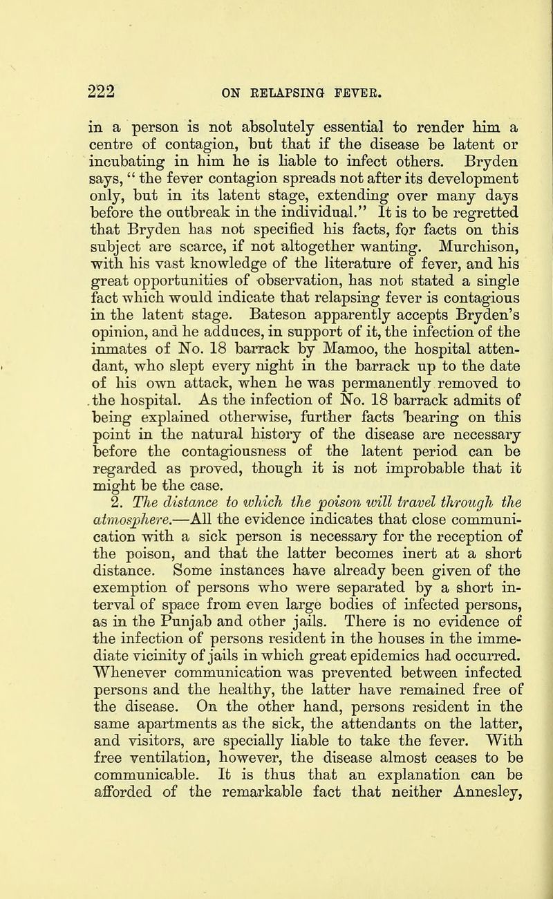 in a person is not absolutely essential to render him a centre of contagion, but that if the disease be latent or incubating in him he is liable to infect others. Bryden says,  the fever contagion spreads not after its development only, but in its latent stage, extending over many days before the outbreak in the individual. It is to be regretted that Bryden has not specified his facts, for facts on this subject are scarce, if not altogether wanting. Murchison, with his vast knowledge of the literature of fever, and his great opportunities of observation, has not stated a single fact which would indicate that relapsing fever is contagious in the latent stage. Bateson apparently accepts Bryden's opinion, and he adduces, in support of it, the infection of the inmates of No. 18 barrack by Mamoo, the hospital atten- dant, who slept every night in the barrack up to the date of his own attack, when he was permanently removed to the hospital. As the infection of No. 18 barrack admits of being explained otherwise, further facts ^bearing on this point in the natural history of the disease are necessary before the contagiousness of the latent period can be regarded as proved, though it is not improbable that it might be the case. 2. The distance to which the poison will travel through the atmosphere.—All the evidence indicates that close communi- cation with a sick person is necessary for the reception of the poison, and that the latter becomes inert at a short distance. Some instances have already been given of the exemption of persons who were separated by a short in- terval of space from even large bodies of infected persons, as in the Punjab and other jails. There is no evidence of the infection of persons resident in the houses in the imme- diate vicinity of jails in which great epidemics had occurred. Whenever communication was prevented between infected persons and the healthy, the latter have remained free of the disease. On the other hand, persons resident in the same apartments as the sick, the attendants on the latter, and visitors, are specially liable to take the fever. With free ventilation, however, the disease almost ceases to be communicable. It is thus that an explanation can be afforded of the remarkable fact that neither Annesley,