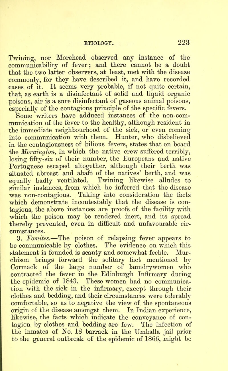 Twining, nor Moreliead observed any instance of the communicability of fever; and there cannot be a doubt that the two latter observers, at least, met with the disease commonly, for they have described it, and have recorded cases of it. It seems very probable, if not quite certain, that, as earth is a disinfectant of solid and liquid organic poisons, air is a sure disinfectant of gaseous animal poisons, especially of the contagious principle of the specific fevers. Some writers have adduced instances of the non-com- munication of the fever to the healthy, although resident in the immediate neighbourhood of the sick, or even coming into communication with them. Hunter, who disbelieved in the contagiousness of bilious fevers, states that on board the Mornington, in which the native crew suffered terribly, losing fifty-six of their number, the Europeans and native Portuguese escaped altogether, although their berth was situated abreast and abaft of the natives' berth, and was equally badly ventilated. Twining likewise alludes to similar instances, from which he inferred that the disease was non-contagious. Taking into consideration the facts which demonstrate incontestably that the disease is con- tagious, the above instances are proofs of the facility with which the poison may be rendered inert, and its spread thereby prevented, even in difficult and unfavourable cir- cumstances. 8. Fomites.—The poison of relapsing fever appears to be communicable by clothes. The evidence on which this statement is founded is scanty and somewhat feeble. Mur- chison brings forward the solitary fact mentioned by Cormack of the large number of laundrywomen who contracted the fever in the Edinburgh Infirmary during the epidemic of 1843. These women had no communica- tion with the sick in the infirmary, except through their clothes and bedding, and their circumstances were tolerably comfortable, so as to negative the view of the spontaneous origin of the disease amongst them. In Indian experience, likewise, the facts wliich indicate the conveyance of con- tagion by clothes and bedding are few. The infection of the inmates of No. 18 barrack in the Umballa jail prior to the general outbreak of the epidemic of 1866, might be
