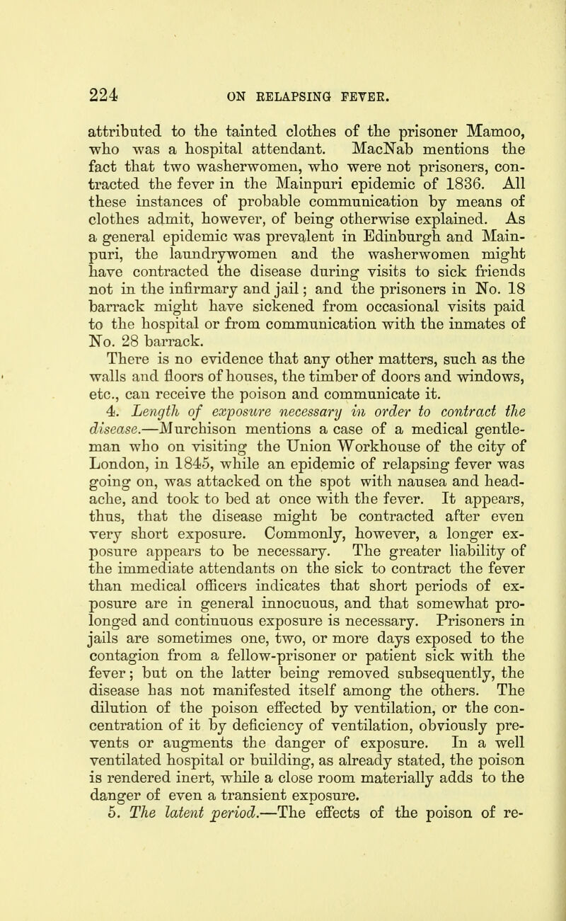 attributed to the tainted clotlies of tlie prisoner Mamoo, who was a hospital attendant. MacNab mentions the fact that two washerwomen, who were not prisoners, con- tracted the fever in the Mainpuri epidemic of 1836. All these instances of probable communication by means of clothes admit, however, of being otherwise explained. As a general epidemic was prevalent in Edinburgh and Main- puri, the laundrywomen and the washerwomen might have contracted the disease during visits to sick friends not in the infirmary and jail; and the prisoners in No. 18 barrack might have sickened from occasional visits paid to the hospital or from communication with the inmates of 'No. 28 barrack. There is no evidence that any other matters, such as the walls and floors of houses, the timber of doors and windows, etc., can receive the poison and communicate it. 4. Length of exposure necessary in order to contract the disease.—Murchison mentions a case of a medical gentle- man who on visiting the Union Workhouse of the city of London, in 1845, while an epidemic of relapsing fever was going on, was attacked on the spot with nausea and head- ache, and took to bed at once with the fever. It appears, thus, that the disease might be contracted after even very short exposure. Commonly, however, a longer ex- posure appears to be necessary. The greater liability of the immediate attendants on the sick to contract the fever than medical officers indicates that short periods of ex- posure are in general innocuous, and that somewhat pro- longed and continuous exposure is necessary. Prisoners in jails are sometimes one, two, or more days exposed to the contagion from a fellow-prisoner or patient sick with the fever; but on the latter being removed subsequently, the disease has not manifested itself among the others. The dilution of the poison effected by ventilation, or the con- centration of it by deficiency of ventilation, obviously pre- vents or augments the danger of exposure. In a well ventilated hospital or building, as already stated, the poison is rendered inert, while a close room materially adds to the danger of even a transient exposure. 5. The latent period.—The effects of the poison of re-
