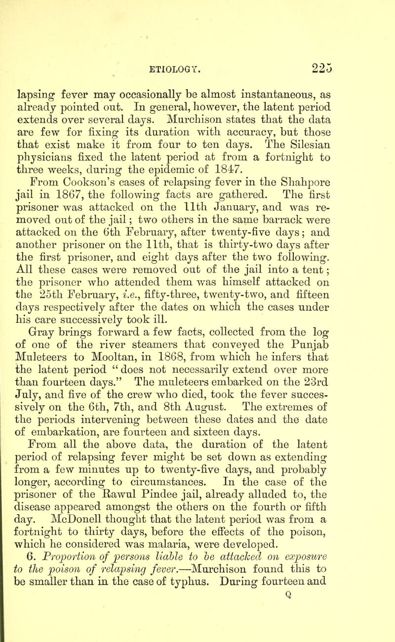 lapsing fever may occasionally be almost instantaneous, as already pointed out. In general, however, the latent period extends over several days. Murchison states that the data are few for fixing its duration with accuracy, but those that exist make it from four to ten days. The Silesian physicians fixed the latent period at from a fortnight to three weeks, during the epidemic of 1847. From Cookson's cases of relapsing fever in the Shahpore jail in 1867, the following facts are gathered. The first prisoner was attacked on the 11th January, and was re- moved out of the jail; two others in the same barrack were attacked on the 6th February, after twenty-five days; and another prisoner on the 11th, that is thirty-two days after the first prisoner, and eight days after the two following. All these cases were removed out of the jail into a tent; the prisoner who attended them was himself attacked on the 25th February, i.e., fifty-three, twenty-two, and fifteen days respectively after the dates on which the cases under his care successively took ill. Gray brings forward a few facts, collected from the log of one of the river steamers that conveyed the Punjab Muleteers to Mooltan, in 1868, from which he infers that the latent period does not necessarily extend over more than fourteen days. The muleteers embarked on the 23rd July, and five of the crew who died, took the fever succes- sively on the 6th, 7th, and 8th August. The extremes of the periods intervening between these dates and the date of embarkation, are fourteen and sixteen days. From all the above data, the duration of the latent period of relapsing fever might be set down as extending from a few minutes up to twenty-five days, and probably longer, according to circumstances. In the case of the prisoner of the Rawul Pindee jail, already alluded to, the disease appeared amongst the others on the fourth or fifth day. McDonell thought that the latent period was from a fortnight to thirty days, before the effects of the poison, which he considered was malaria, were developed. 6. Proportion of persons liable to he attacked on exposure to the poison of relapsing fever.—Murchison found this to be smaller than in the case of typhus. During fourteen and Q
