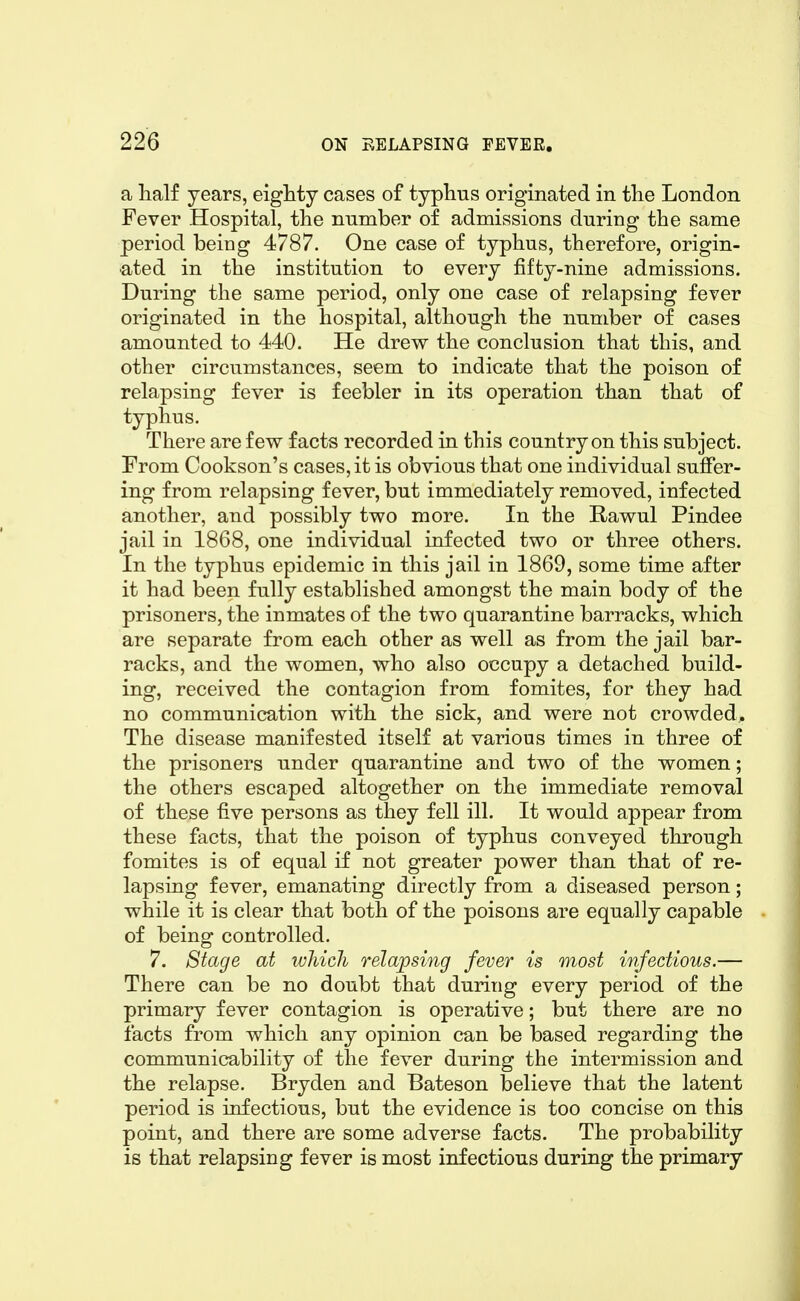 a half years, eighty cases of typhus originated in the London Fever Hospital, the number of admissions during the same period being 4787. One case of typhus, therefore, origin- ated in the institution to every fifty-nine admissions. During the same period, only one case of relapsing fever originated in the hospital, although the number of cases amounted to 440. He drew the conclusion that this, and other circumstances, seem to indicate that the poison of relapsing fever is feebler in its operation than that of typhus. There are few facts recorded in this country on this subject. From Cookson's cases, it is obvious that one individual suffer- ing from relapsing fever, but immediately removed, infected another, and possibly two more. In the Rawul Pindee jail in 1868, one individual infected two or three others. In the typhus epidemic in this jail in 1869, some time after it had been fully established amongst the main body of the prisoners, the inmates of the two quarantine barracks, which are separate from each other as well as from the jail bar- racks, and the women, who also occupy a detached build- ing, received the contagion from fomites, for they had no communication with the sick, and were not crowded. The disease manifested itself at various times in three of the prisoners under quarantine and two of the women; the others escaped altogether on the immediate removal of these five persons as they fell ill. It would appear from these facts, that the poison of typhus conveyed through fomites is of equal if not greater power than that of re- lapsing fever, emanating directly from a diseased person; while it is clear that both of the poisons are equally capable of being controlled. 7. Stage at ivhicli relapsing fever is most iti/ectious.— There can be no doubt that during every period of the primary fever contagion is operative; but there are no facts from which any opinion can be based regarding the communicability of the fever during the intermission and the relapse. Bryden and Bateson believe that the latent period is infectious, but the evidence is too concise on this point, and there are some adverse facts. The probability is that relapsing fever is most infectious during the primary