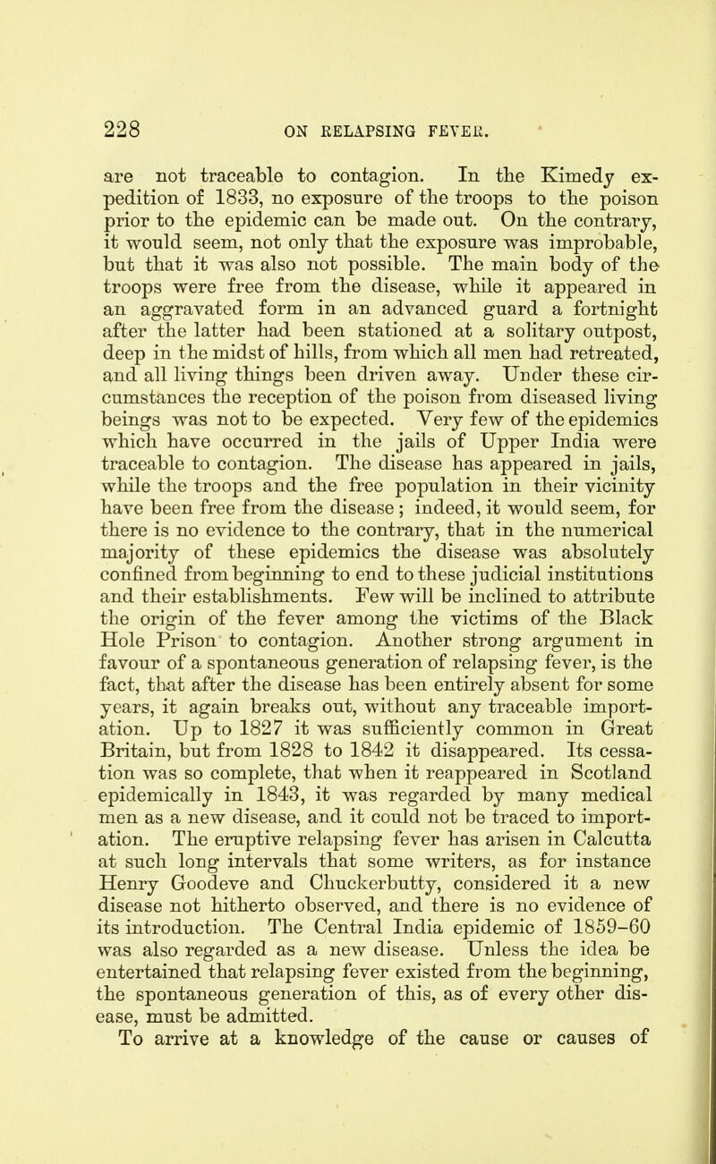 are not traceable to contagion. In the Kimedy ex- pedition of 1833, no exposure of tlie troops to tlie poison prior to tlie epidemic can be made out. On the contrary, it would seem, not only that the exposure was improbable, but that it was also not possible. The main body of the troops were free from the disease, while it appeared in an aggravated form in an advanced guard a fortnight after the latter had been stationed at a solitary outpost, deep in the midst of hills, from which all men had retreated, and all living things been driven away. Under these cir- cumstances the reception of the poison from diseased living beings was not to be expected. Very few of the epidemics which have occurred in the jails of Upper India were traceable to contagion. The disease has appeared in jails, while the troops and the free population in their vicinity have been free from the disease ; indeed, it would seem, for there is no evidence to the contrary, that in the numerical majority of these epidemics the disease was absolutely confined from beginning to end to these judicial institutions and their establishments. Few will be inclined to attribute the origin of the fever among the victims of the Black Hole Prison to contagion. Another strong argument in favour of a spontaneous generation of relapsing fever, is the fact, that after the disease has been entirely absent for some years, it again breaks out, without any traceable import- ation. Up to 1827 it was sufficiently common in Great Britain, but from 1828 to 1842 it disappeared. Its cessa- tion was so complete, that when it reappeared in Scotland epidemically in 1843, it was regarded by many medical men as a new disease, and it could not be traced to import- ation. The eruptive relapsing fever has arisen in Calcutta at such long intervals that some writers, as for instance Henry Goodeve and Chuckerbutty, considered it a new disease not hitherto observed, and there is no evidence of its introduction. The Central India epidemic of 1859-60 was also regarded as a new disease. Unless the idea be entertained that relapsing fever existed from the beginning, the spontaneous generation of this, as of every other dis- ease, must be admitted. To arrive at a knowledge of the cause or causes of