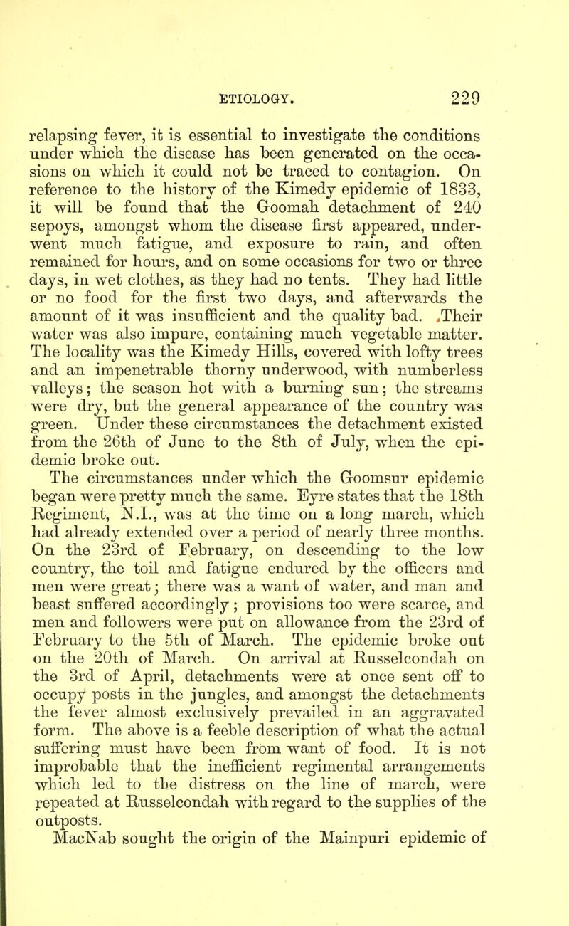 relapsing fever, it is essential to investigate tlie conditions under which the disease has been generated on the occa- sions on which it could not be traced to contagion. On reference to the history of the Kimedy epidemic of 1833, it will be found that the Goomah detachment of 240 sepoys, amongst whom the disease first appeared, under- went much fatigue, and exposure to rain, and often remained for hours, and on some occasions for two or three days, in wet clothes, as they had no tents. They had little or no food for the first two days, and afterwards the amount of it was insufficient and the quality bad. .Their water was also impure, containing much vegetable matter. The locality was the Kimedy Hills, covered with lofty trees and an impenetrable thorny underwood, with numberless valleys; the season hot with a burning sun; the streams were dry, but the general appearance of the country was green. Under these circumstances the detachment existed from the 26th of June to the 8th of July, when the epi- demic broke out. The circumstances under which the Goomsur epidemic began were pretty much the same. Eyre states that the 18th Regiment, was at the time on a long march, which had already extended over a period of nearly three months. On the 23rd of February, on descending to the low country, the toil and fatigue endured by the officers and men were great; there was a want of water, and man and beast suffered accordingly; provisions too were scarce, and men and followers were put on allowance from the 23rd of February to the 5th of March. The epidemic broke out on the 20th of March. On arrival at Russelcondah on the 3rd of April, detachments were at once sent off to occupy posts in the jungles, and amongst the detachments the fever almost exclusively prevailed in an aggravated form. The above is a feeble description of what the actual suffering must have been frOm want of food. It is not improbable that the inefficient regimental arrangements which led to the distress on the line of march, were repeated at Russelcondah with regard to the supplies of the outposts. MacNab sought the origin of the Mainpuri epidemic of