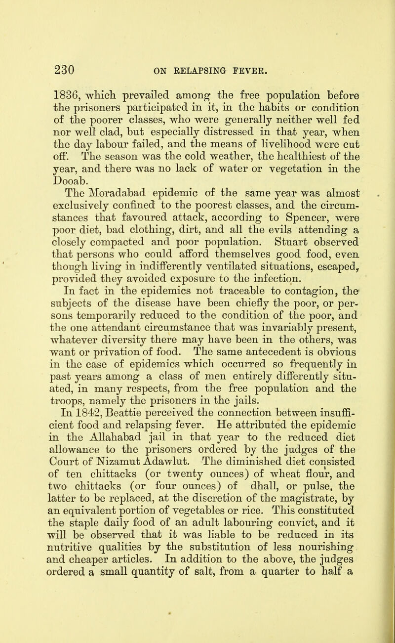 1836, whicli prevailed among the free population before tlie prisoners participated in it, in tlie habits or condition of the poorer classes, who were generally neither well fed nor well clad, but especially distressed in that year, when the day labour failed, and the means of livelihood were cut off. The season was the cold weather, the healthiest of the year, and there was no lack of water or vegetation in the Dooab. The Moradabad epidemic of the same year was almost exclusively confined to the poorest classes, and the circum- stances that favoured attack, according to Spencer, were poor diet, bad clothing, dirt, and all the evils attending a closely compacted and poor population. Stuart observed that persons who could afford themselves good food, even though living in indifferently ventilated situations, escaped, provided they avoided exposure to the infection. In fact in the epidemics not traceable to contagion, the subjects of the disease have been chiefly the poor, or per- sons temporarily reduced to the condition of the poor, and the one attendant circumstance that was invariably present, whatever diversity there may have been in the others, was want or privation of food. The same antecedent is obvious in the case of epidemics which occurred so frequently in past years among a class of men entirely differently situ- ated, in many respects, from the free population and the troops, namely the prisoners in the jails. In 1842, Beattie perceived the connection between insuffi- cient food and relapsing fever. He attributed the epidemic in the Allahabad jail in that year to the reduced diet allowance to the prisoners ordered by the judges of the Court of Mzamut Adawlut. The diminished diet consisted of ten chittacks (or twenty ounces) of wheat flour, and two chittacks (or four ounces) of dhall, or pulse, the latter to be replaced, at the discretion of the magistrate, by an equivalent portion of vegetables or rice. This constituted the staple daily food of an adult labouring convict, and it will be observed that it was liable to be reduced in its nutritive qualities by the substitution of less nourishing and cheaper articles. In addition to the above, the judges ordered a small quantity of salt, from a quarter to half a