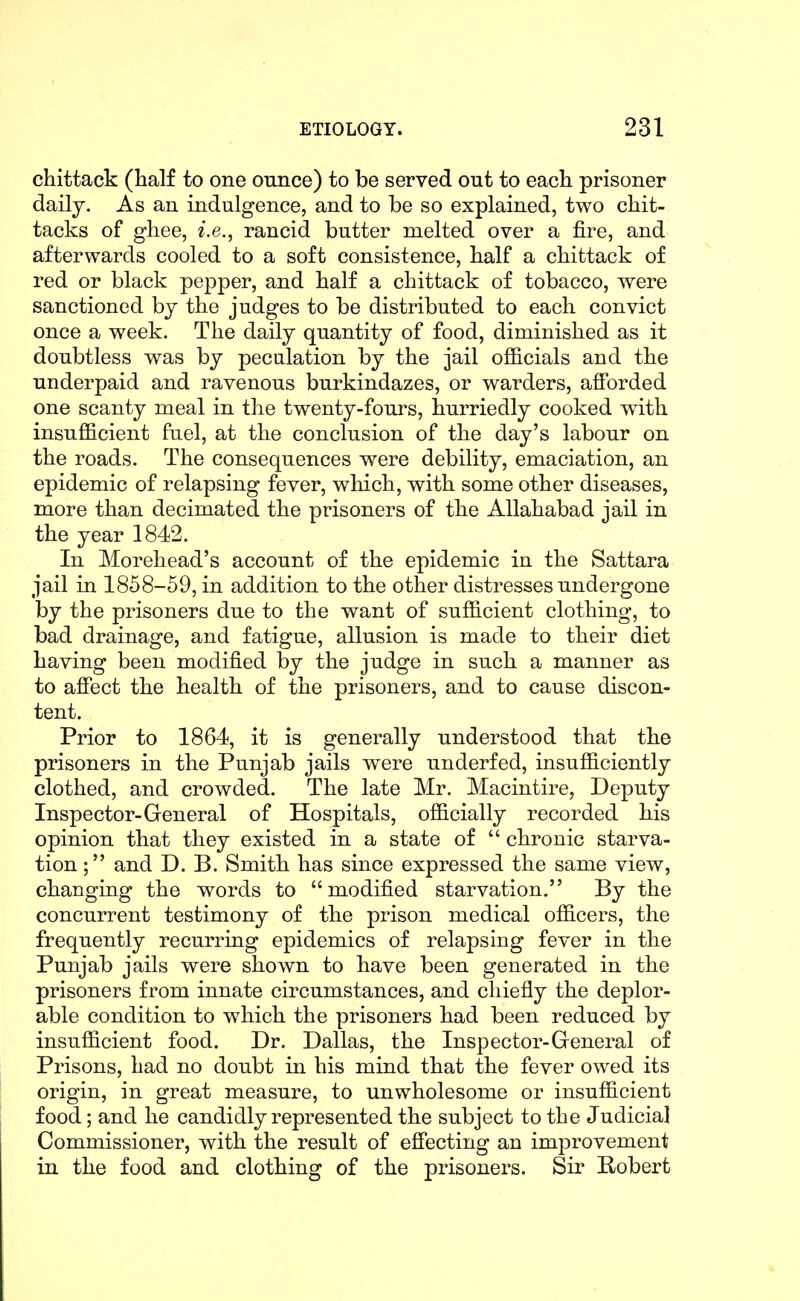 chittack (half to one ounce) to be served out to each prisoner daily. As an indulgence, and to be so explained, two chit- tacks of ghee, i.e., rancid butter melted over a fire, and afterwards cooled to a soft consistence, half a chittack of red or black pepper, and half a chittack of tobacco, were sanctioned by the judges to be distributed to each convict once a week. The daily quantity of food, diminished as it doubtless was by pecalation by the jail officials and the underpaid and ravenous burkindazes, or warders, afforded one scanty meal in the twenty-fours, hurriedly cooked with insufficient fuel, at the conclusion of the day's labour on the roads. The consequences were debility, emaciation, an epidemic of relapsing fever, which, with some other diseases, more than decimated the prisoners of the Allahabad jail in the year 1842. In Morehead's account of the epidemic in the Sattara jail in 1858-59, in addition to the other distresses undergone by the prisoners due to the want of sufficient clothing, to bad drainage, and fatigue, allusion is made to their diet having been modified by the judge in such a manner as to afiect the health of the prisoners, and to cause discon- tent. Prior to 1864, it is generally understood that the prisoners in the Punjab jails were underfed, insufficiently clothed, and crowded. The late Mr. Macintire, Deputy Inspector-General of Hospitals, officially recorded his opinion that they existed in a state of  chronic starva- tion; and D. B. Smith has since expressed the same view, changing the words to modified starvation. By the concurrent testimony of the prison medical officers, the frequently recurring epidemics of relapsing fever in the Punjab jails were shown to have been generated in the prisoners from innate circumstances, and chiefly the deplor- able condition to which the prisoners had been reduced by insufficient food. Dr. Dallas, the Inspector-General of Prisons, had no doubt in his mind that the fever owed its origin, in great measure, to unwholesome or insufficient food; and he candidly represented the subject to the Judicial Commissioner, with the result of effecting an improvement in the food and clothing of the prisoners. Sir Bobert