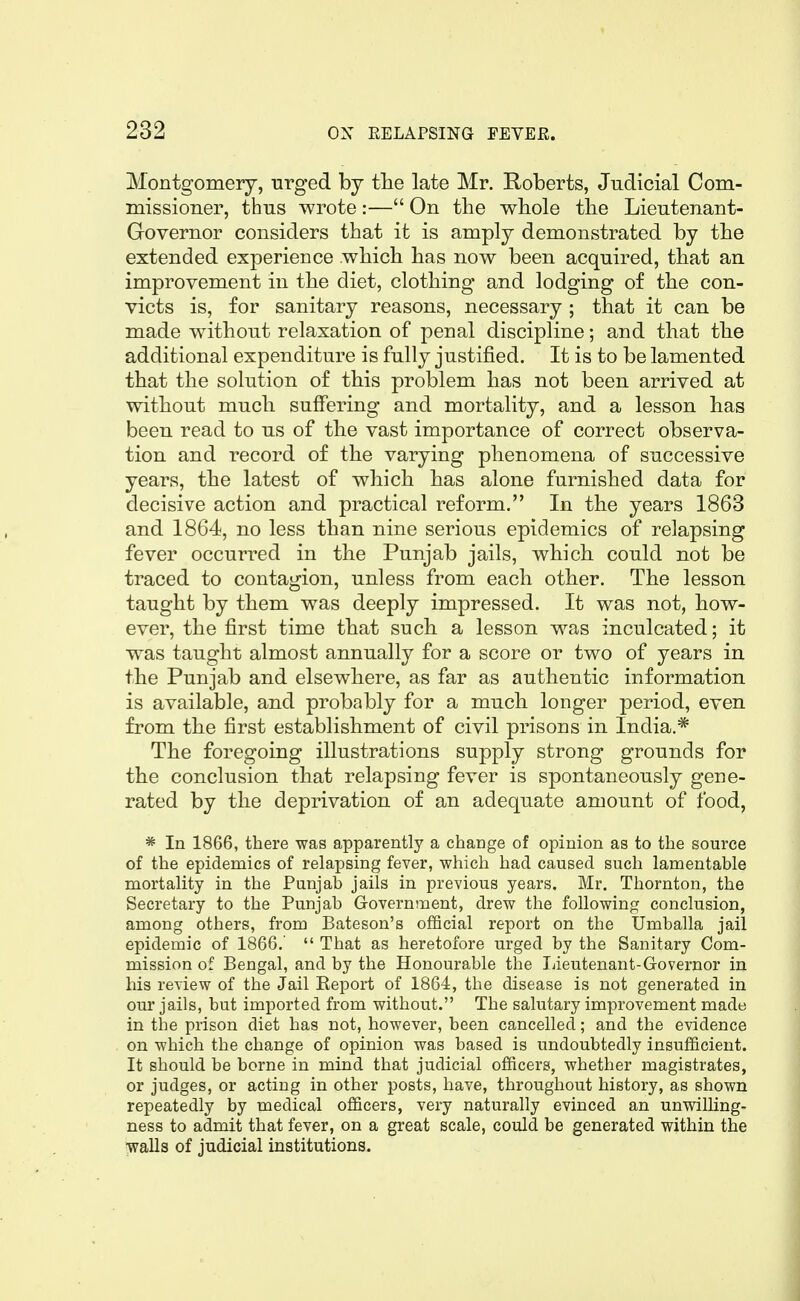 Montgomery, urged by tlie late Mr. Roberts, Judicial Com- missioner, thus wrote:— On tbe whole the Lieutenant- Governor considers that it is amply demonstrated by the extended experience wbicli bas now been acquired, that an improvement in tbe diet, clothing and lodging of the con- victs is, for sanitary reasons, necessary ; that it can be made without relaxation of penal discipline; and that the additional expenditure is fully justified. It is to be lamented that the solution of this problem has not been arrived at without much suffering and mortality, and a lesson has been read to us of the vast importance of correct observa- tion and record of the varying phenomena of successive years, the latest of which has alone furnished data for decisive action and practical reform. In the years 1863 and 1864, no less than nine serious epidemics of relapsing fever occurred in the Punjab jails, which could not be traced to contagion, unless from each other. The lesson taught by them was deeply impressed. It was not, how- ever, the first time that such a lesson was inculcated; it was taught almost annually for a score or two of years in the Punjab and elsewhere, as far as authentic information is available, and probably for a much longer period, even from the first establishment of civil prisons in India.* The foregoing illustrations supply strong grounds for the conclusion that relapsing fever is spontaneously gene- rated by the deprivation of an adequate amount of food, * In 1866, there was apparently a change of opinion as to the source of the epidemics of relapsing fever, which had caused such lamentable mortality in the Punjab jails in previous years. Mr. Thornton, the Secretary to the Punjab Government, drew the following conclusion, among others, from Bateson's official report on the Umballa jail epidemic of 1866.'  That as heretofore urged by the Sanitary Com- mission of Bengal, and by the Honourable the lieutenant-Governor in his review of the Jail Report of 1864, the disease is not generated in our jails, but imported from without. The salutary improvement made in the prison diet has not, however, been cancelled; and the evidence on which the change of opinion was based is undoubtedly insufficient. It should be borne in mind that judicial officers, whether magistrates, or judges, or acting in other posts, have, throughout history, as shown repeatedly by medical officers, very naturally evinced an unwilKng- ness to admit that fever, on a great scale, could be generated within the walls of judicial institutions.