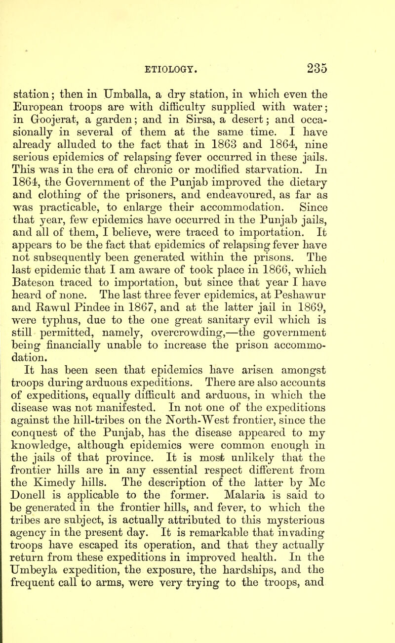 station; tlien in Umballa, a dry station, in which even the European troops are with difficulty suppKed with water; in Goojerat, a garden; and in Sirsa, a desert; and occa- sionally in several of them at the same time. I have already alluded to the fact that in 1863 and 1864, nine serious epidemics of relapsing fever occurred in these jails. This was in the era of chronic or modified starvation. In 1864, the Government of the Punjab improved the dietary and clothing of the prisoners, and endeavoured, as far as was practicable, to enlarge their accommodation. Since that year, few epidemics have occurred in the Punjab jails, and all of them, I believe, were traced to importation. It appears to be the fact that epidemics of relapsing fever have not subsequently been generated within the prisons. The last epidemic that I am aware of took place in 1866, which Bateson traced to importation, but since that year I have heard of none. The last three fever epidemics, at Peshawur and Rawul Pindee in 1867, and at the latter jail in 1869, were typhus, due to the one great sanitary evil which is still permitted, namely, overcrowding,—the government being financially unable to increase the prison accommo- dation. It has been seen that epidemics have arisen amongst troops during arduous expeditions. There are also accounts of expeditions, equally difficult and arduous, in which the disease was not manifested. In not one of the expeditions against the hill-tribes on the North-West frontier, since the conquest of the Punjab, has the disease appeared to my knowledge, although epidemics were common enough in the jails of that province. It is most unlikely that the frontier hills are in any essential respect different from the Kimedy hills. The description of the latter by Mc Donell is applicable to the former. Malaria is said to be generated in the frontier hills, and fever, to which the tribes are subject, is actually attributed to this mysterious agency in the present day. It is remarkable that invading troops have escaped its operation, and that they actually return from these expeditions in improved health. In the Umbeyla expedition, the exposure, the hardships, and the frequent call to arms, were very trying to the troops, and