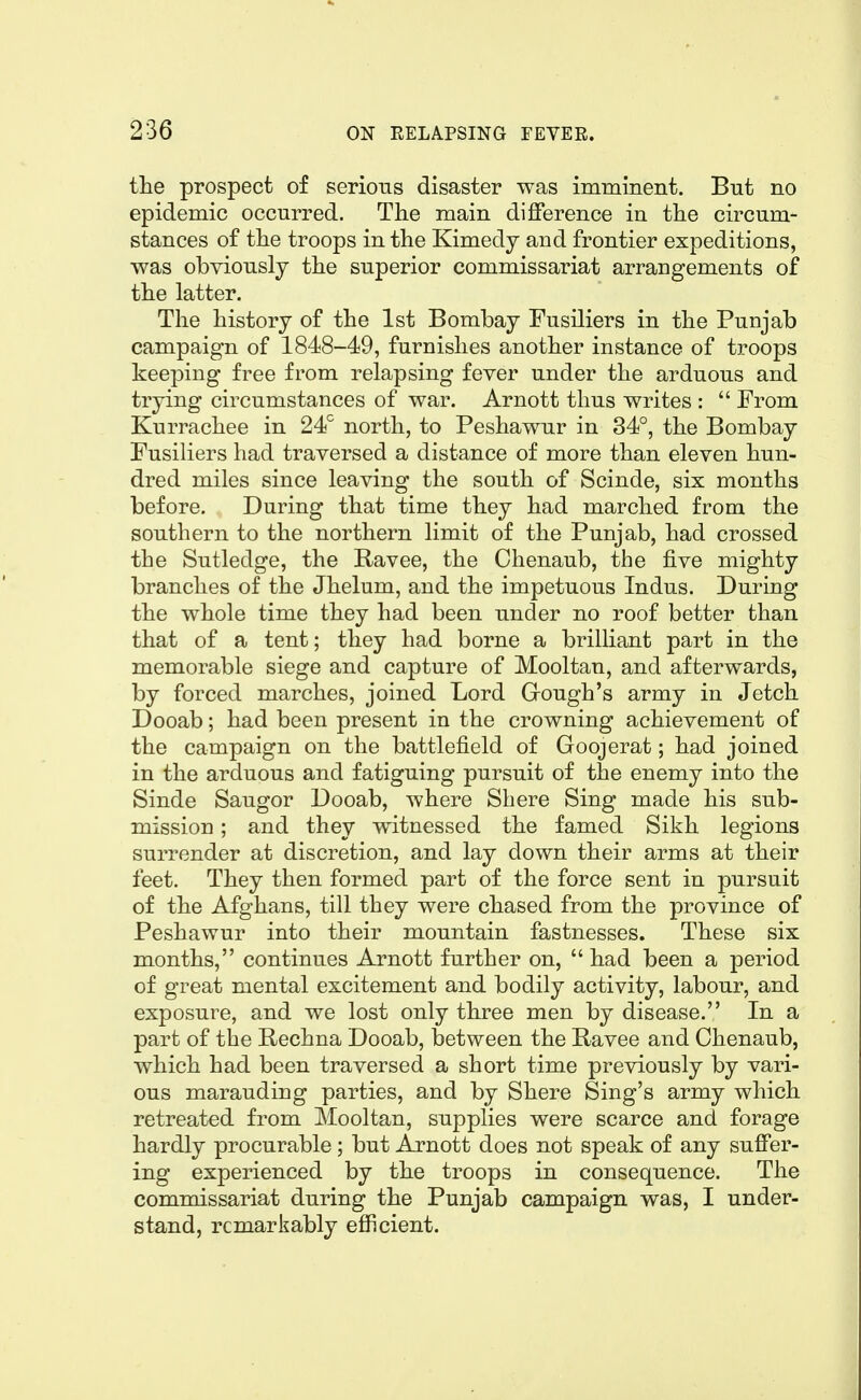 the prospect of serious disaster was imminent. But no epidemic occurred. The main difference in the circum- stances of the troops in the Kimedy and frontier expeditions, was obviously the superior commissariat arrangements of the latter. The history of the 1st Bombay Fusiliers in the Punjab campaign of 1848-49, furnishes another instance of troops keeping free from relapsing fever under the arduous and trying circumstances of war. Arnott thus writes :  From Kurrachee in 24'' north, to Peshawur in 34°, the Bombay Fusiliers had traversed a distance of more than eleven hun- dred miles since leaving the south of Scinde, six months before. During that time they had marched from the southern to the northern limit of the Punjab, had crossed the Sutledge, the Ravee, the Chenaub, the five mighty branches of the Jhelum, and the impetuous Indus. During the whole time they had been under no roof better than that of a tent; they had borne a brilliant part in the memorable siege and capture of Mooltan, and afterwards, by forced marches, joined Lord Gough's army in Jetch Dooab; had been present in the crowning achievement of the campaign on the battlefield of Goojerat; had joined in the arduous and fatiguing pursuit of the enemy into the Sinde Saugor Dooab, where Shere Sing made his sub- mission ; and they witnessed the famed Sikh legions surrender at discretion, and lay down their arms at their feet. They then formed part of the force sent in pursuit of the Afghans, till they were chased from the province of Peshawur into their mountain fastnesses. These six months, continues Arnott further on, had been a period of great mental excitement and bodily activity, labour, and exposure, and we lost only three men by disease. In a part of the Bechna Dooab, between the Ravee and Chenaub, which had been traversed a short time previously by vari- ous marauding parties, and by Shere Sing's army which retreated from Mooltan, supplies were scarce and forage hardly procurable; but Arnott does not speak of any suffer- ing experienced by the troops in consequence. The commissariat during the Punjab campaign was, I under- stand, remarkably efficient.