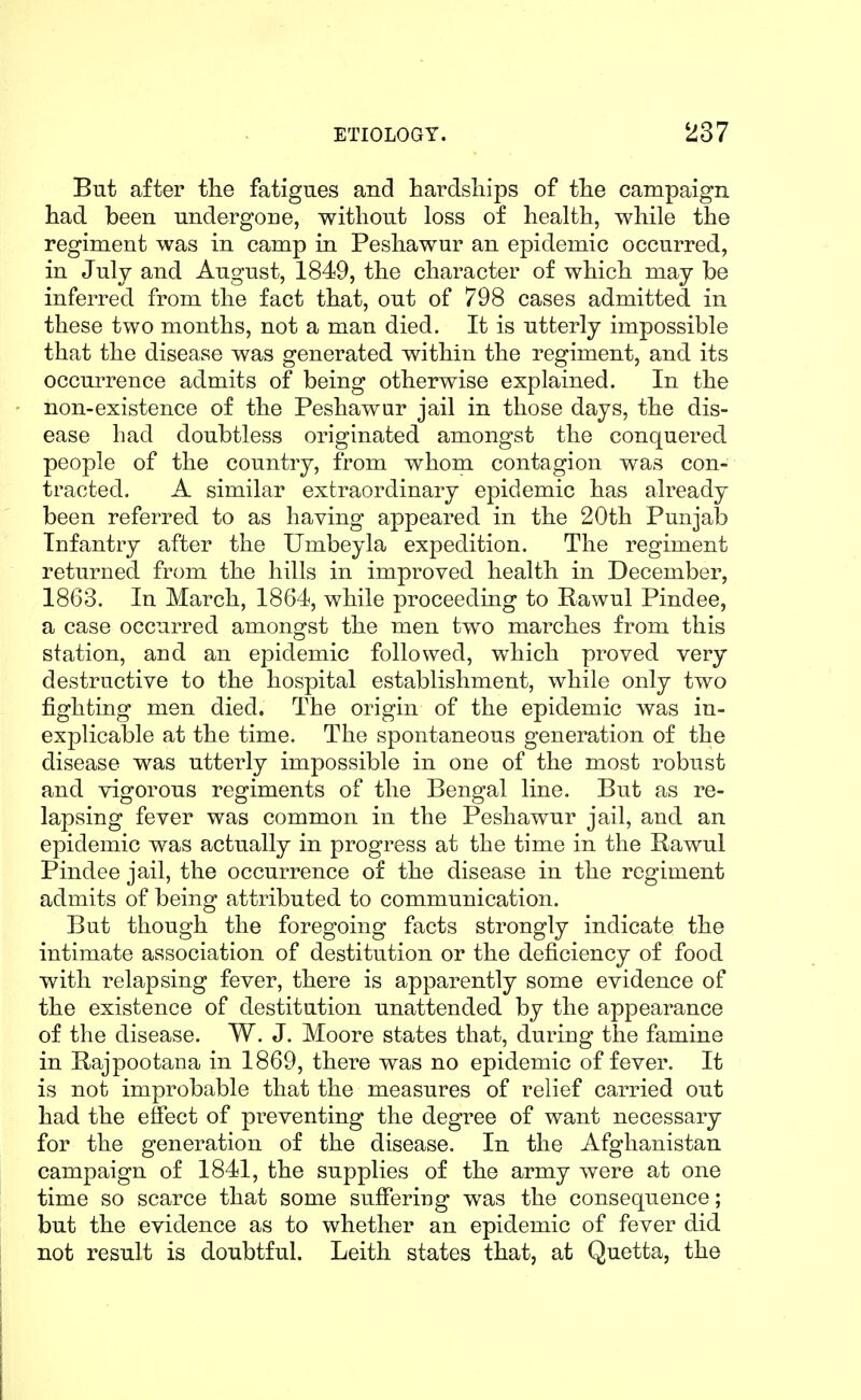 But after the fatigues and hardships of the campaign had been undergone, without loss of health, while the regiment was in camp in Peshawur an epidemic occurred, in July and August, 1849, the character of which may be inferred from the fact that, out of 798 cases admitted in these two months, not a man died. It is utterly impossible that the disease was generated within the regiment, and its occurrence admits of being otherwise explained. In the non-existence of the Peshawur jail in those days, the dis- ease had doubtless originated amongst the conquered people of the country, from whom contagion was con- tracted. A similar extraordinary epidemic has already been referred to as having appeared in the 20th Punjab Infantry after the Umbeyla expedition. The regiment returned from the hills in improved health in December, 1863. In March, 1864, while proceeding to Rawul Pindee, a case occurred amongst the men two marches from this station, and an epidemic followed, which proved very destructive to the hospital establishment, while only two fighting men died. The origin of the epidemic was in- explicable at the time. The spontaneous generation of the disease was utterly impossible in one of the most robust and vigorous regiments of the Bengal line. But as re- lapsing fever was common in the Peshawur jail, and an epidemic was actually in progress at the time in the Rawul Pindee jail, the occurrence of the disease in the regiment admits of being attributed to communication. But though the foregoing facts strongly indicate the intimate association of destitution or the deficiency of food with relapsing fever, there is apparently some evidence of the existence of destitution unattended by the appearance of the disease. W. J. Moore states that, during the famine in Bajpootana in 1869, there was no epidemic of fever. It is not improbable that the measures of relief carried out had the effect of preventing the degree of want necessary for the generation of the disease. In the Afghanistan campaign of 1841, the supplies of the army were at one time so scarce that some suffering was the consequence; but the evidence as to whether an epidemic of fever did not result is doubtful. Leith states that, at Quetta, the