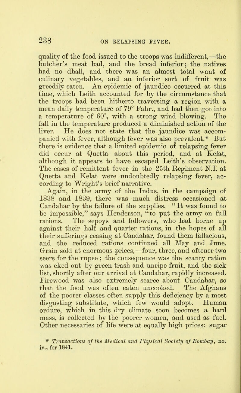 quality of the food issued to the troops was indifferent,—the butcher's meat bad, and the bread inferior; the natives had no dhall, and there was an almost total want of culinary vegetables, and an inferior sort of fruit was greedily eaten. An epidemic of jaundice occurred at this time, which Leith accounted for by the circumstance that the troops had been hitherto traversing a region with a mean daily temperature of 79° Fahr., and had then got into a temperature of 60, with a strong wind blowing. The fall in the temperature produced a diminished action of the liver. He does not state that the jaundice was accom- panied with fever, although fever was also prevalent.* Bat there is evidence that a limited epidemic of relapsing fever did occur at Quetta about this period, and at Kelat, although it appears to have escaped Leith's observation. The cases of remittent fever in the 25th Regiment N.I. at Quetta and Kelat were undoubtedly relapsing fever, ac- cording to Wright's brief narrative. Again, in the army of the Indus, in the campaign of 1838 and 1839, there was much distress occasioned at Candahar by the failure of the supplies.  It was found to be impossible, says Henderson, to put the army on full rations. The sepoys and followers, who had borne up against their half and quarter rations, in the hopes of all their sufferings ceasing at Candahar, found them fallacious, and the reduced rations continued all May and June. Grain sold at enormous prices,—four, three, and oftener two seers for the rupee ; the consequence was the scanty ration was eked out by green trash and unripe fruit, and the sick list, shortly after our arrival at Candahar, rapidly increased. Firewood was also extremely scarce about Candahar, so that the food was often eaten uncooked. The Afghans of the poorer classes often supply this deficiency by a most disgusting substitute, which few would adopt. Human ordure, which in this dry climate soon becomes a hard mass, is collected by the poorer women, and used as fuel. Other necessaries of life were at equally high prices: sugar * Transactions of the Medical and Physical Society of Bombay, no. iv., for 1841.