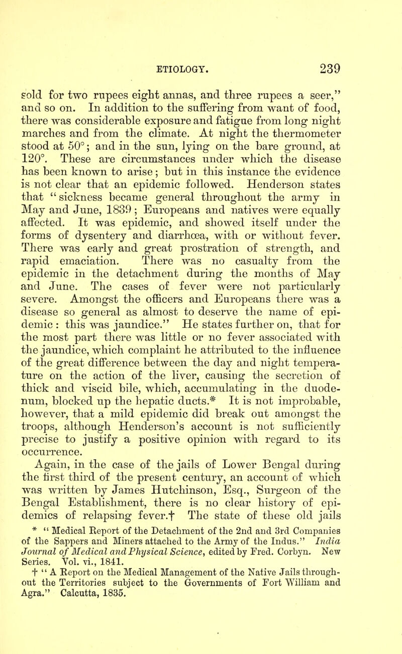sold for two rupees eight annas, and three rupees a seer, and so on. In addition to the suffering from want of food, there was considerable exposure and fatigue from long night marches and from the climate. At night the thermometer stood at 50°; and in the sun, lying on the bare ground, at 120°. These are circumstances under which the disease has been known to arise; but in this instance the evidence is not clear that an epidemic followed. Henderson states that sickness became general throughout the army in May and June, 1839 ; Europeans and natives were equally affected. It was epidemic, and showed itself under the forms of dysentery and diarrhoea, with or without fever. There was early and great prostration of strength, and rapid emaciation. There was no casualty from the epidemic in the detachment during the months of May and June. The cases of fever were not particularly severe. Amongst the officers and Europeans there was a disease so general as almost to deserve the name of epi- demic : this was jaundice. He states further on, that for the most part there was little or no fever associated with the jaundice, which complaint he attributed to the influence of the great difference between the day and night tempera- ture on the action of the liver, causing the secretion of thick and viscid bile, which, accumulating in the duode- num, blocked up the hepatic ducts.* It is not improbable, however, that a mild epidemic did break out amongst the troops, although Henderson's account is not sufficiently precise to justify a positive opinion with regard to its occurrence. Again, in the case of the jails of Lower Bengal during the first third of the present century, an account of which was written by James Hutchinson, Esq., Surgeon of the Bengal Establishment, there is no clear history of epi- demics of relapsing fever.f The state of these old jails * Medical Report of the Detachment of the 2nd. and 3rd Companies of the Sappers and Miners attached to the Army of the Indus. India Journal of Medical a7id Physical Science, edited by Fred. Corbyn. New Series. Vol. vi., 1841. + A Report on the Medical Management of the Native Jails through- out the Territories subject to the Governments of Fort William and Agra. Calcutta, 1835.