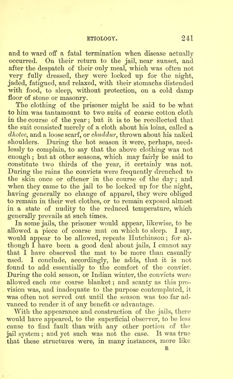 and to ward off a fatal termination when disease actually occurred. On their return to the jail, near sunset, and after the despatch of their only meal, which was often not very fully dressed, they were locked up for the night, jaded, fatigued, and relaxed, with their stomachs distended with food, to sleep, without protection, on a cold damp floor of stone or masonry. The clothing of the prisoner might be said to be what to him was tantamount to two suits of coarse cotton cloth in the course of the year; but it is to be recollected that the suit consisted merely of a cloth about his loins, called a dhotee, and a loose scarf, or chuddur, thrown about his naked shoulders. During the hot season it were, perhaps, need- lessly to complain, to say that the above clothing was not enough ; but at other seasons, which may fairly be said to constitute two thirds of the year, it certainly was not. During the rains the convicts were frequently drenched to the skin once or oftener in the course of the day; and when they came to the jail to be locked up for the night, having generally no change of apparel, they were obliged to remain in their wet clothes, or to remain exposed almost in a state of nudity to the reduced temperature, which generally prevails at such times. In some jails, the prisoner would appear, likewise, to be allowed a piece of coarse mat on which to sleep. I say, would appear to be allowed, repeats Hutchinson; for al- though I have been a good deal about jails, I cannot say that I have observed the mat to be more than casually used. I conclude, accordingly, he adds, that it is not found to add essentially to the comfort of the convict. During the cold season, or Indian winter, the convicts were allowed each one coarse blanket; and scanty as this pro- vision was, and inadequate to the purpose contemplated, it was often not served out until the season was too far ad- vanced to render it of any benefit or advantage. With the appearance and construction of the jails, there would have appeared, to the superficial observer, to be less cause to find fault than with any other portion of the jail system ; and yet such was not the case. It was true that these structures were, in many instances, more like R