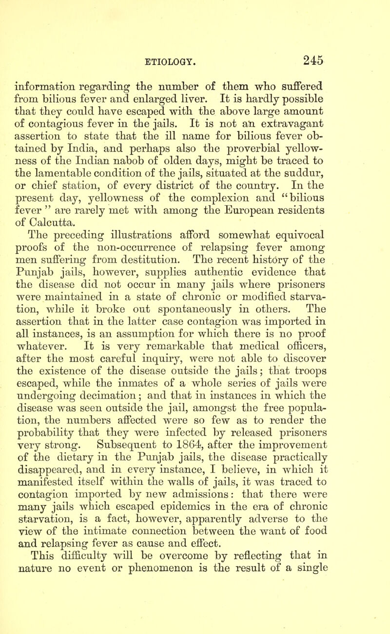 information regarding the number of them who suffered from bilious fever and enlarged liver. It is hardly possible that they could have escaped with the above large amount of contagious fever in the jails. It is not an. extravagant assertion to state that the ill name for bilious fever ob- tained by India, and perhaps also the proverbial yellow- ness of the Indian nabob of olden days, might be traced to the lamentable condition of the jails, situated at the suddur, or chief station, of every district of the country. In the present day, yellowness of the complexion and bilious fever  are rarely met with among the European residents of Calcutta. The preceding illustrations afford somewhat equivocal proofs of the non-occurrence of relapsing fever among men suffering from destitution. The recent history of the Punjab jails, however, supplies authentic evidence that the disease did not occur in many jails where prisoners were maintained in a state of chronic or modified starva- tion, while it broke out spontaneously in others. The assertion that in the latter case contagion was imported in all instances, is an assumption for which there is no proof whatever. It is very remarkable that medical officers, after the most careful inquiry, were not able to discover the existence of the disease outside the jails; that troops escaped, while the inmates of a whole series of jails were undergoing decimation; and that in instances in which the disease was seen outside the jail, amongst the free popula- tion, the numbers affected were so few as to render the probability that they were infected by released prisoners very strong. Subsequent to 1864, after the improvement of the dietary in the Punjab jails, the disease practically disappeared, and in every instance, I believe, in which it manifested itself within the walls of jails, it was traced to contagion imported by new admissions: that there were many jails which escaped epidemics in the era of chronic starvation, is a fact, however, apparently adverse to the view of the intimate connection between the want of food and relapsing fever as cause and effect. This difficulty will be overcome by reflecting that in nature no event or phenomenon is the result of a single