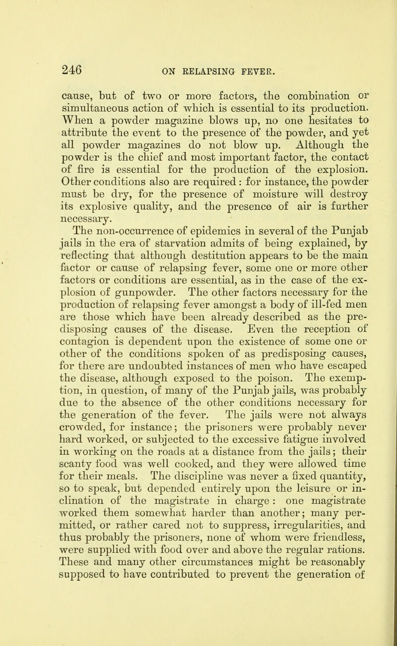 cause, but of two or more factors, the combination or simultaneous action of which, is essential to its production. When a powder magazine blows up, no one hesitates to attribute the event to the presence of the powder, and yet all powder magazines do not blow up. Although the powder is the chief and most important factor, the contact of fire is essential for the production of the explosion. Other conditions also are required : for instance, the powder must be dry, for the presence of moisture will destroy its explosive quality, and the presence of air is further necessary. The non-occurrence of epidemics in several of the Punjab jails in the era of starvation admits of being explained, by reflecting that although destitution appears to be the main factor or cause of relapsing fever, some one or more other factors or conditions are essential, as in the case of the ex- plosion of gunpowder. The other factors necessary for the production of relapsing fever amongst a body of ill-fed men are those which have been already described as the pre- disposing causes of the disease. Even the reception of contagion is dependent upon the existence of some one or other of the conditions spoken of as predisposing causes, for there are undoubted instances of men who have escaped the disease, although exposed to the poison. The exemp- tion, in question, of many of the Punjab jails, was probably due to the absence of the other conditions necessary for the generation of the fever. The jails were not always crowded, for instance; the prisoners were probably never hard worked, or subjected to the excessive fatigue involved in working on the roads at a distance from the jails; their scanty food was well cooked, and they were allowed time for their meals. The discipline was never a fixed quantity, so to speak, but depended entirely upon the leisure or in- clination of the magistrate in charge: one magistrate worked them somewhat harder than another; many per- mitted, or rather cared not to suppress, irregularities, and thus probably the prisoners, none of whom were friendless, were supplied with food over and above the regular rations. These and many other circumstances might be reasonably supposed to have contributed to prevent the generation of