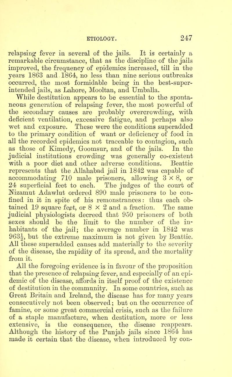 relapsing fever in several of the jails. It is certainly a remarkable circumstance, that as the discipline of the jails improved, the frequency of epidemics increased, till in the years 1863 and 1864, no less than nine serious outbreaks occurred, the most formidable being in the best-super- intended jails, as Lahore, Mooltan, and Umballa. While destitution appears to be essential to the sponta- neous generation of relapsing fever, the most powerful of the secondary causes are probably overcrowding, with deficient ventilation, excessive fatigue, and perhaps also wet and exposure. These were the conditions superadded to the primary condition of want or deficiency of food in all the recorded epidemics not traceable to contagion, such as those of Kimedy, Goomsur, and of the jails. In the judicial institutions crowding was generally co-existent with a poor diet and other adverse conditions. Beattie represents that the Allahabad jail in 1842 was capable of accommodating 710 male prisoners, allowing 3x8, or 24 superficial feet to each. The judges of the court of Nizamut Adawlut ordered 890 male prisoners to be con- fined in it in spite of his remonstrances: thus each ob- tained 19 square fe^t, or 8 X 2 and a fraction. The same judicial physiologists decreed that 950 prisoners of both sexes should be the limit to the number of the in- habitants of the jail; the average number in 1842 was 963-|, but the extreme maximum is not given by Beattie. All these superadded causes add materially to the severity of the disease, the rapidity of its spread, and the mortality from it. All the foregoing evidence is in favour of the proposition that the presence of relapsing fever, and especially of an epi- demic of the disease, afibrds in itself proof of the existence of destitution in the community. In some countries, such as Great Britain and Ireland, the disease has for many years consecutively not been observed; but on the occurrence of famine, or some great commercial crisis, such as the failure of a staple manufacture, when destitution, more or less extensive, is the consequence, the disease reappears. Although the history of the Punjab jails since 1864 has made it certain that the disease, when introduced by con-