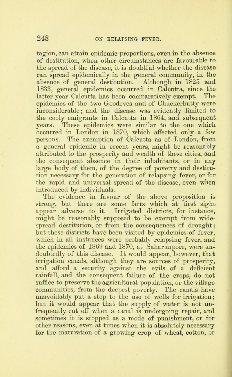 tagion, can attain epidemic proportions, even in tlie absence of destitution, when other circumstances are favourable to the spread of the disease, it is doubtful whether the disease can spread epidemically in the general community, in the absence of general destitution. Although in 1825 and 1833, general epidemics occurred in Calcutta, since the latter year Calcutta has been comparatively exempt. The epidemics of the two Goodeves and of Chuckerbutty were inconsiderable; and the disease was evidently limited to the cooly emigrants in Calcutta in 1864, and subsequent years. These epidemics were similar to the one which occurred in London in 1870, which affected only a few persons. The exemption of Calcutta as of London, from a general epidemic in recent years, might be reasonably attributed to the prosperity and wealth of these cities, and the consequent absence in their inhabitants, or in any large body of them, of the degree of poverty and destitu- tion necessary for the generation of relapsing fever, or for the rapid and universal spread of the disease, even when introduced by individuals. The evidence in favour of the above proposition is strong, but there are some facts which at first sight appear adverse to it. Irrigated districts, for instance, might be reasonably supposed to be exempt from wide- spread destitution, or from the consequences of drought; but these districts have been visited by epidemics of fever, which in all instances were probably relapsiDg fever, and the epidemics of 1869 and 1870, at Saharunpore, were un- doubtedly of this disease. It would appear, however, that irrigation canals, although they are sources of prosperity, and afford a security against the evils of a deficient rainfall, and the consequent failure of the crops, do not suffice to preserve the agricultural population, or the village communities, from the deepest poverty. The canals have unavoidably put a stop to the use of wells for irrigation; but it would appear that the supply of water is not un- frequently cut off when a canal is undergoing repair, and sometimes it is stopped as a mode of punishment, or for other reasons, even at times when it is absolutely necessary for the maturation of a growing crop of wheat, cotton, or