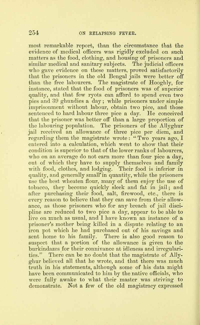 most remarkable report, than tlie circumstance tliat the evidence of medical officers was rigidly excluded on such matters as the food, clothing, and housing of prisoners and similar medical and sanitary subjects. The judicial officers who gave evidence on these matters, proved satisfactorily that the prisoners in the old Bengal jails were better off than the free labourers. The magistrate of Hooghly, for instance, stated that the food of prisoners was of superior quality, and that few ryots can afford to spend even two pies and 39 ghundies a day; while prisoners under simple imprisonment without labour, obtain two pice, and those sentenced to hard labour three pice a day. He conceived that the prisoner was better off than a large proportion of the labouring population. The prisoners of the AUyghur jail received an allowance of three pice per diem, and regarding them the magistrate wrote :  Two years ago, I entered into a calculation, which went to show that their condition is superior to that of the lower ranks of labourers, who on an average do not earn more than four pice a day, out of which they have to supply themselves and family with food, clothes, and lodging. Their food is inferior in quality, and generally small*in quantity, while the prisoners use the best wheaten flour, many of them enjoy the use of tobacco, they become quickly sleek and fat in jail; and after purchasing their food, salt, firewood, etc., there is every reason to believe that they can save from their allow- ance, as those prisoners who for any breach of jail disci- pline are reduced to two pice a day, appear to be able to live on much as usual, and I have known an instance of a prisoner's mother being killed in a dispute relating to an iron pot which he had purchased out of his savings and sent home to his family. There is also good reason to suspect that a portion of the allowance is given to the burkindazes for their connivance at idleness and irregulari- ties. There can be no doubt that the magistrate of AUy- ghur believed all that he wrote, and that there was much truth in his statements, although some of his data might have been communicated to him by the native officials, who were fully awake to what their master was striving to demonstrate. Not a few of the old magistracy expressed