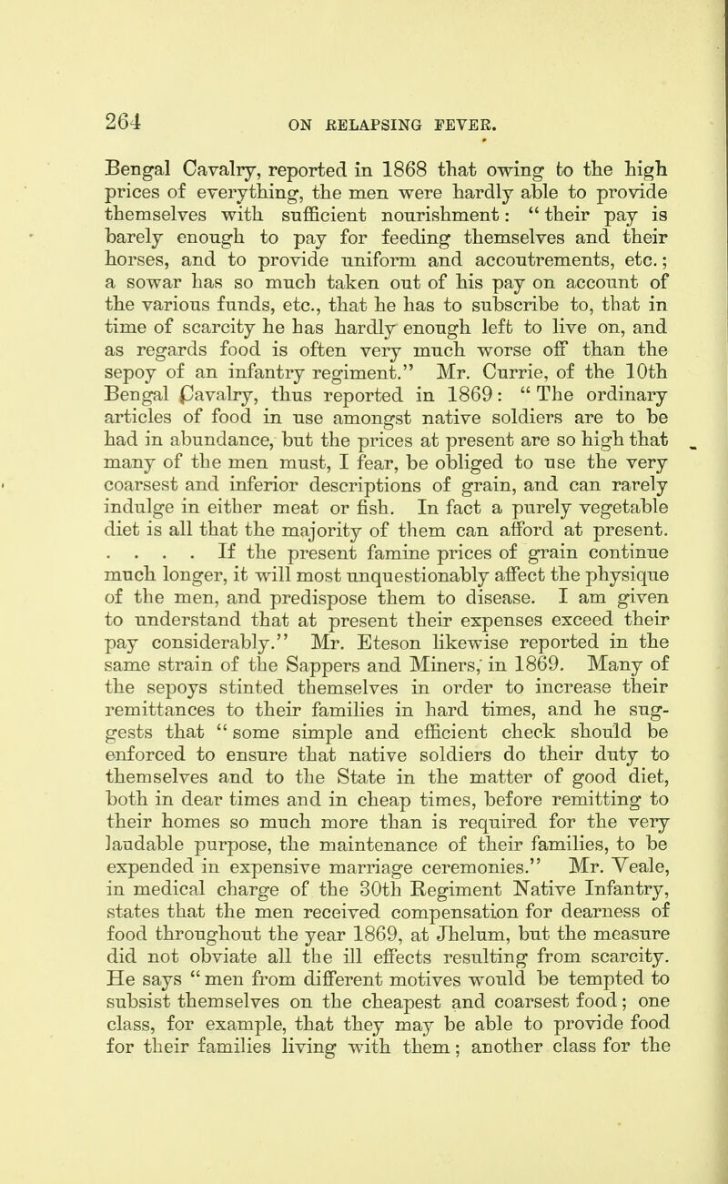 Bengal Cavalry, reported in 1868 that owing to the high prices of everything, the men were hardly able to provide themselves with sufficient nourishment: their pay is barely enough to pay for feeding themselves and their horses, and to provide uniform and accoutrements, etc.; a sowar has so much taken out of his pay on account of the various funds, etc., that he has to subscribe to, that in time of scarcity he has hardly enough left to live on, and as regards food is often very much worse off than the sepoy of an infantry regiment. Mr. Currie, of the 10th Bengal (Davalry, thus reported in 1869: The ordinary articles of food in use amongst native soldiers are to be had in abundance, but the prices at present are so high that many of the men must, I fear, be obliged to use the very coarsest and inferior descriptions of grain, and can rarely indulge in either meat or fish. In fact a purely vegetable diet is all that the majority of them can afford at present. . . . . If the present famine prices of grain continue much longer, it will most unquestionably affect the physique of the men, and predispose them to disease. I am given to understand that at present their expenses exceed their pay considerably. Mr. Eteson likewise reported in the same strain of the Sappers and Miners; in 1869. Many of the sepoys stinted themselves in order to increase their remittances to their families in hard times, and he sug- gests that some simple and efficient check should be enforced to ensure that native soldiers do their duty to themselves and to the State in the matter of good diet, both in dear times and in cheap times, before remitting to their homes so much more than is required for the very laudable purpose, the maintenance of their families, to be expended in expensive marriage ceremonies. Mr. Veale, in medical charge of the 30th Regiment Native Infantry, states that the men received compensation for dearness of food throughout the year 1869, at Jhelum, but the measure did not obviate all the ill effects resulting from scarcity. He says men from different motives would be tempted to subsist themselves on the cheapest and coarsest food; one class, for example, that they may be able to provide food for their families living with them; another class for the