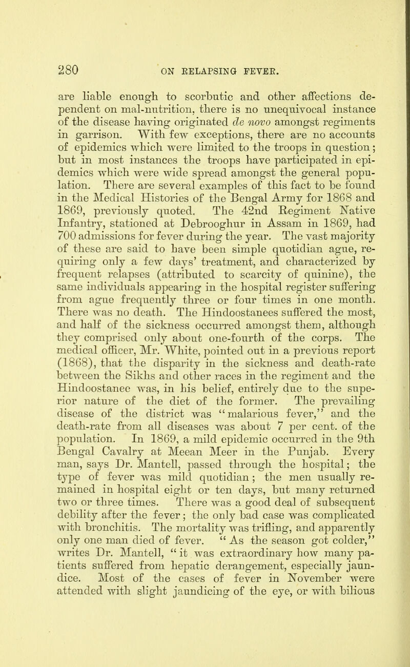 are liable enougli to scorbutic and other affections de- pendent on mal-nutrition, tbere is no unequivocal instance of the disease having originated de novo amongst regiments in garrison. With few exceptions, there are no accounts of epidemics which were limited to the troops in question; but in most instances the troops have participated in epi- demics which were wide spread amongst the general popu- lation. There are several examples of this fact to be found in the Medical Histories of the Bengal Army for 1868 and 1869, previously quoted. The 42nd Regiment Native Infantry, stationed at Debrooghur in Assam in 1869, had 700 admissions for fever during the year. The vast majority of these are said to have been simple quotidian ague, re- quiring only a few days' treatment, and characterized by frequent relapses (attributed to scarcity of quinine), the same individuals appearing in the hospital register suffering from ague frequently three or four times in one month. There was no death. The Hindoostanees suffered the most, and half of the sickness occurred amongst them, although they comprised only about one-fourth of the corps. The medical officer, Mr. White, pointed out in a previous report (1868), that the disparity in the sickness and death-rate between the Sikhs and other races in the regiment and the Hindoostanee was, in his belief, entirely due to the supe- rior nature of the diet of the former. The prevailing disease of the district was malarious fever, and the death-rate from all diseases was about 7 per cent, of the population. In 1869, a mild epidemic occurred in the 9th Bengal Cavalry at Meean Meer in the Punjab. Every man, says Dr. Mantell, passed through the hospital; the type of fever was milcl quotidian; the men usually re- mained in hospital eight or ten days, but many returned two or three times. There was a good deal of subsequent debility after the fever; the only bad case was complicated with bronchitis. The mortality was trifling, and apparently only one man died of fever.  As the season got colder, writes Dr. Mantell,  it was extraordinary how many pa- tients suffered from hepatic derangement, especially jaun- dice. Most of the cases of fever in ^N^ovember were attended with slight jaundicing of the eye, or with bilious