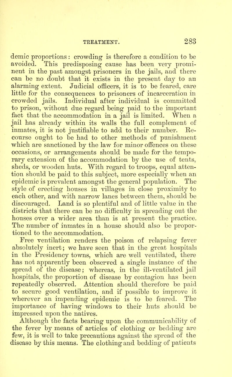 demic proportions: crowding is therefore a condition to be avoided. This predisposing canse has been very promi- nent in the past amongst prisoners in the jails, and there can be no doubt that it exists in the present day to an alarming extent. Judicial officers, it is to be feared, care little for the consequences to prisoners of incarceration in crowded jails. Individual after individual is committed to prison, without due regard being paid to the important fact that the accommodation in a jail is limited. When a jail has already within its walls the full complement of inmates, it is not justifiable to add to their number. Re- course ought to be had to other methods of punishment which are sanctioned by the law for minor ofiences on these occasions, or arrangements should be made for the tempo- rary extension of the accommodation by the use of tents, sheds, or wooden huts. With regard to troops, equal atten- tion should be paid to this subject, more especially when an epidemic is prevalent amongst the general population. The style of erecting houses in villages in close proximity to each other, and with narrow lanes between them, should be discouraged. Land is so plentiful and of little value in the districts that there can be no difficulty in spreading out the houses over a wider area than is at present the practice. The number of inmates in a house should also be propor- tioned to the accommodation. Free ventilation renders the poison of relapsing fever absolutely inert; we have seen that in the great hospitals in the Presidency towns, which are well ventilated, there has not apparently been observed a single instance of the spread of the disease; whereas, in the ill-ventilated jail hospitals, the proportion of disease by contagion has been repeatedly observed. Attention should therefore be paid to secure good ventilation, and if possible to improve it wherever an impending epidemic is to be feared. The importance of having windows to their huts should be impressed upon the natives. Although the facts bearing upon the communicability of the fever by means of articles of clothing or bedding are few, it is well to take precautions against the spread of the disease by this means. The clothing and bedding of patients