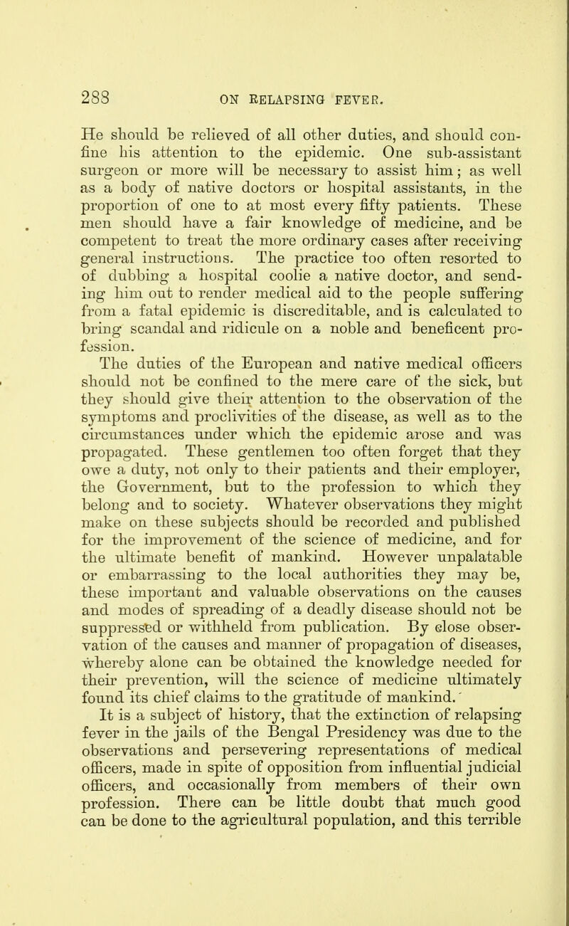 He should be relieved of all other duties, and should con- fine his attention to the epidemic. One sub-assistant surgeon or more will be necessary to assist him; as well as a body of native doctors or hospital assistants, in the proportion of one to at most every fifty patients. These men should have a fair knowledge of medicine, and be competent to treat the more ordinary cases after receiving general instructions. The practice too often resorted to of dubbing a hospital coolie a native doctor, and send- ing him out to render medical aid to the people suffering from a fatal epidemic is discreditable, and is calculated to bring scandal and ridicule on a noble and beneficent pro- fession. The duties of the European and native medical officers should not be confined to the mere care of the sick, but they should give their attention to the observation of the symptoms and proclivities of the disease, as well as to the circumstances under which the epidemic arose and was propagated. These gentlemen too often forget that they owe a duty, not only to their patients and their employer, the Government, but to the profession to which they belong and to society. Whatever observations they might make on these subjects should be recorded and published for the improvement of the science of medicine, and for the ultimate benefit of mankind. However unpalatable or embarrassing to the local authorities they may be, these important and valuable observations on the causes and modes of spreading of a deadly disease should not be suppressed or withheld from publication. By close obser- vation of the causes and manner of propagation of diseases, whereby alone can be obtained the knowledge needed for their prevention, will the science of medicine ultimately found its chief claims to the gratitude of mankind.' It is a subject of history, that the extinction of relapsing fever in the jails of the Bengal Presidency was due to the observations and persevering representations of medical officers, made in spite of opposition from influential judicial officers, and occasionally from members of their own profession. There can be little doubt that much good can be done to the agricultural population, and this terrible