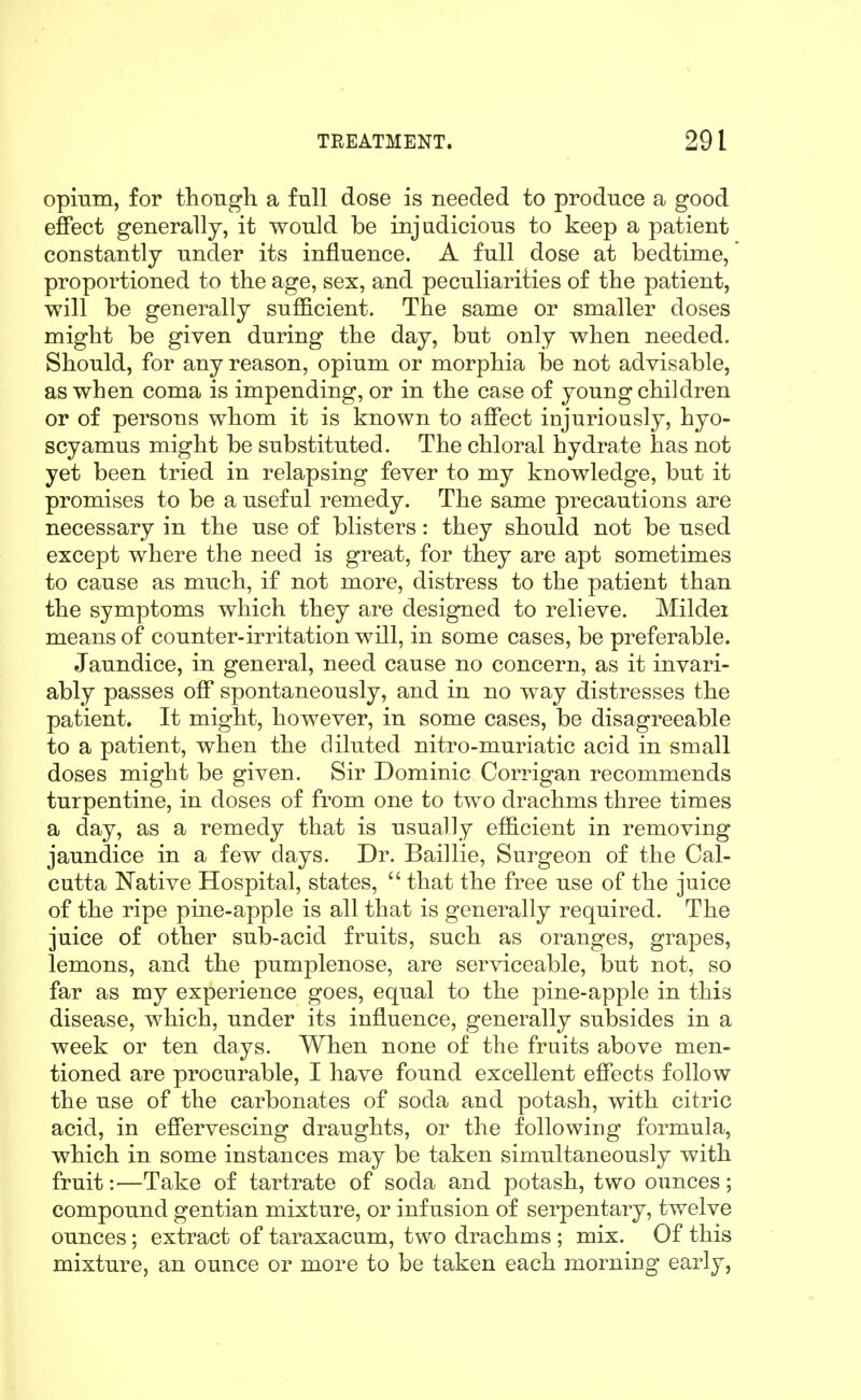 opmm, for though a full dose is needed to produce a good effect generally, it would be injudicious to keep a patient constantly under its influence. A full dose at bedtime, proportioned to the age, sex, and peculiarities of the patient, will be generally sufficient. The same or smaller doses might be given during the day, but only when needed. Should, for any reason, opium or morphia be not advisable, as when coma is impending, or in the case of young children or of persons whom it is known to affect injuriously, hyo- scyamus might be substituted. The chloral hydrate has not yet been tried in relapsing fever to my knowledge, but it promises to be a useful remedy. The same precautions are necessary in the use of blisters: they should not be used except where the need is great, for they are apt sometimes to cause as much, if not more, distress to the patient than the symptoms which they are designed to relieve. Mildei means of counter-irritation will, in some cases, be preferable. Jaundice, in general, need cause no concern, as it invari- ably passes off spontaneously, and in no way distresses the patient. It might, however, in some cases, be disagreeable to a patient, when the diluted nitro-muriatic acid in small doses might be given. Sir Dominic Corrigan recommends turpentine, in doses of from one to two drachms three times a day, as a remedy that is usually efficient in removing jaundice in a few days. Dr. Baillie, Surgeon of the Cal- cutta Native Hospital, states,  that the free use of the juice of the ripe pine-apple is all that is generally required. The juice of other sub-acid fruits, such as oranges, grapes, lemons, and the pumplenose, are serviceable, but not, so far as my experience goes, equal to the pine-apple in this disease, which, under its influence, generally subsides in a week or ten days. When none of the fruits above men- tioned are procurable, I have found excellent effects follow the use of the carbonates of soda and potash, with citric acid, in effervescing draughts, or the following formula, which in some instances may be taken simultaneously with fruit:—Take of tartrate of soda and potash, two ounces; compound gentian mixture, or infusion of serpentary, twelve ounces; extract of taraxacum, two drachms ; mix. Of this mixture, an ounce or more to be taken each morning early,