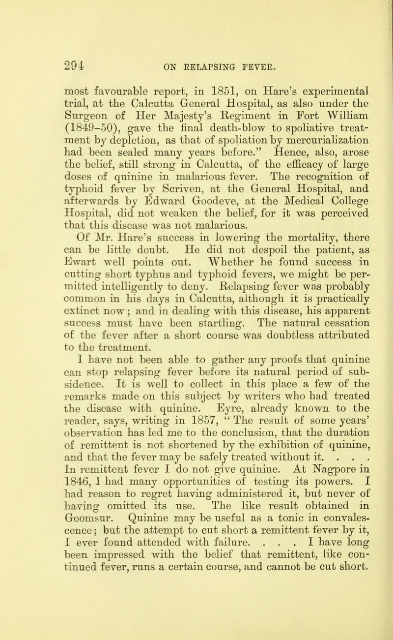 most favourable report, in 1851, on Hare's experimental trial, at the Calcutta General Hospital, as also under the Surgeon of Her Majesty's Regiment in Fort William (1849-50), gave the tinal death-blow to spoliative treat- ment by depletion, as that of spoliation by mercurialization had been sealed many years before. Hence, also, arose the belief, still strong in Calcutta, of the efficacy of large doses of quinine in malarious fever. The recognition of typhoid fever by Scriven, at the General Hospital, and afterwards by Edward Goodeve, at the Medical College Hospital, did not weaken the belief, for it was perceived that this disease was not malarious. Of Mr. Hare's success in lowering the mortality, there can be little doubt. He did not despoil the patient, as Ewart well points out. Whether he found success in cutting short typhus and typhoid fevers, we might be per- mitted intelligently to deny. E-elapsiug fever was probably common in his days in Calcutta, although it is practically extinct now; and in dealing with this disease, his apparent success must have been startling. The natural cessation of the fever after a short course was doubtless attributed to the treatment. I have not been able to gather any proofs that quinine can stop relapsing fever before its natural period of sub- sidence. It is well to collect in this place a few of the remarks made on this subject by writers who had treated the disease with quinine. Eyre, already known to the reader, says, writing in 1857,  The result of some years' observation has led me to the conclusion, that the duration of remittent is not shortened by the exhibition of quinine, and that the fever may be safely treated without it. . . . In remittent fever I do not give quinine. At Nagpore in 1846, I had many opportunities of testing its powers. I had reason to regret having administered it, but never of having omitted its use. The like result obtained in Goomsur. Quinine may be useful as a tonic in convales- cence ; but the attempt to cut short a remittent fever by it, I ever found attended with failure. ... I have long been impressed with the belief that remittent, like con- tinued fever, runs a certain course, and cannot be cut short.