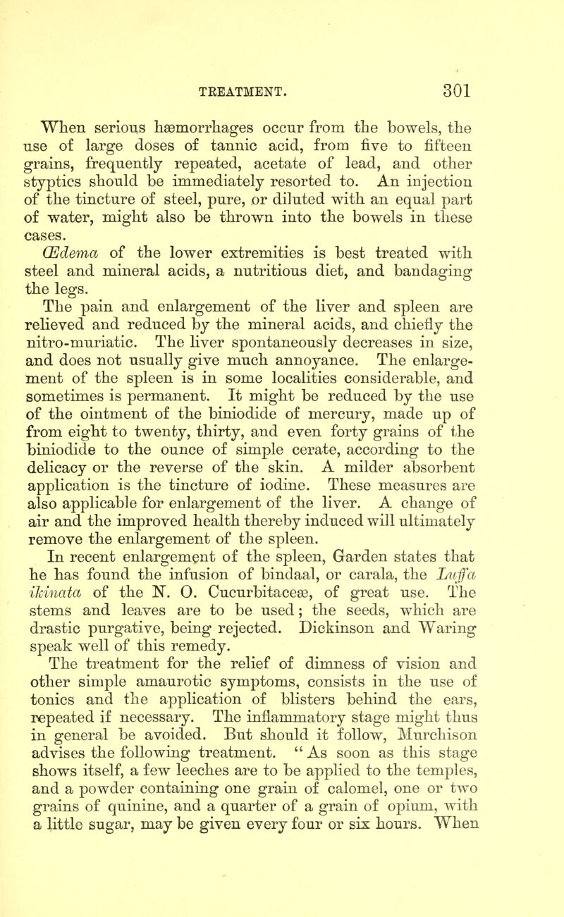 When serious haemorrhages occur from the bowels, the use of large doses of tannic acid, from five to fifteen grains, frequently repeated, acetate of lead, and other styptics should be immediately resorted to. An injection of the tincture of steel, pure, or diluted with an equal part of water, might also be thrown into the bowels in these cases. (Edema of the lower extremities is best treated with steel and mineral acids, a nutritious diet, and bandaging the legs. The pain and enlargement of the liver and spleen are relieved and reduced by the mineral acids, and chiefly the nitro-muriatic. The liver spontaneously decreases in size, and does not usually give much annoyance. The enlarge- ment of the spleen is in some localities considerable, and sometimes is permanent. It might be reduced by the use of the ointment of the biniodide of mercury, made up of from eight to twenty, thirty, and even forty grains of the biniodide to the ounce of simple cerate, according to the delicacy or the reverse of the skin. A milder absorbent application is the tincture of iodine. These measures are also applicable for enlargement of the liver. A change of air and the improved health thereby induced will ultimately remove the enlargement of the spleen. In recent enlargement of the spleen, Garden states that he has found the infusion of bindaal, or carala, the Luff a adnata of the N. O. Cucurbitacege, of great use. The stems and leaves are to be used; the seeds, which are drastic purgative, being rejected. Dickinson and Waring speak well of this remedy. The treatment for the relief of dimness of vision and other simple amaurotic symptoms, consists in the use of tonics and the application of blisters behind the ears, repeated if necessary. The inflammatory stage might thus in general be avoided. But should it follow, Murchison advises the following treatment.  As soon as this stage shows itself, a few leeches are to be applied to the temples, and a powder containing one grain of calomel, one or two grains of quinine, and a quarter of a grain of opium, with a little sugar, may be given every four or six hours. When