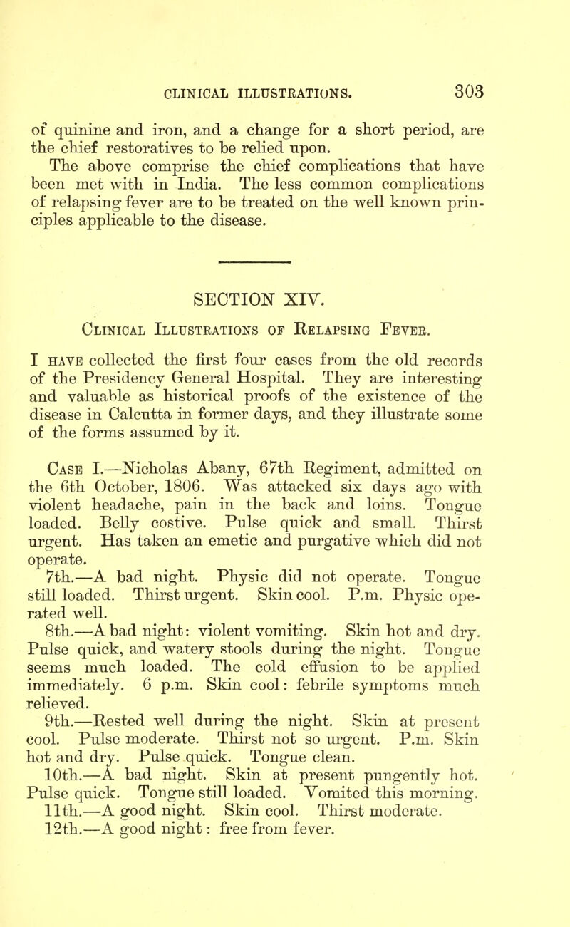 of quinine and iron, and a change for a short period, are the chief restoratives to be relied upon. The above comprise the chief complications that have been met with in India. The less common complications of relapsing fever are to be treated on the well known prin- ciples applicable to the disease. SECTION XIY. Clinical Illustrations of Relapsing Fever. I HAVE collected the first four cases from the old records of the Presidency General Hospital. They are interesting and valuable as historical proofs of the existence of the disease in Calcutta in former days, and they illustrate some of the forms assumed by it. Case I.—Nicholas Abany, 67th Regiment, admitted on the 6th October, 1806. Was attacked six days ago with violent headache, pain in the back and loins. Tongue loaded. Belly costive. Pulse quick and small. Thirst urgent. Has taken an emetic and purgative which did not operate. 7th.—A bad night. Physic did not operate. Tongue still loaded. Thirst urgent. Skin cool. P.m. Physic ope- rated well. 8th.—A bad night: violent vomiting. Skin hot and dry. Pulse quick, and watery stools during the night. Tono-ue seems much loaded. The cold effusion to be applied immediately. 6 p.m. Skin cool: febrile symptoms much relieved. 9th.—Rested well during the night. Skin at present cool. Pulse moderate. Thirst not so urgent. P.m. Skin hot and dry. Pulse quick. Tongue clean. 10th.—A bad night. Skin at present pungently hot. Pulse quick. Tongue still loaded. Vomited this morning. 11th.—A good night. Skin cool. Thirst moderate. 12th.—A good night: free from fever.