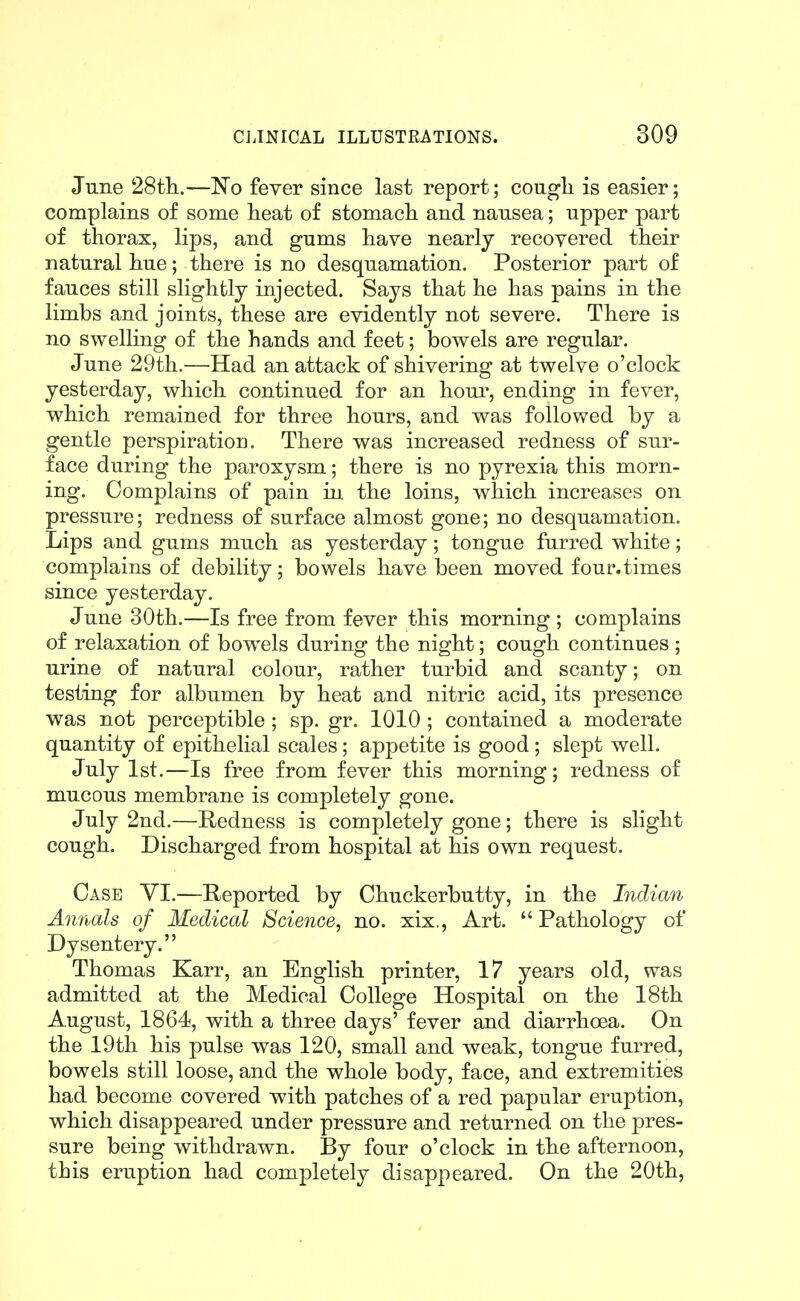 June 28tli.—No fever since last report; cougli is easier; complains of some lieat of stomach and nausea; upper part of thorax, lips, and gums have nearly recovered their natural hue; there is no desquamation. Posterior part of fauces still slightly injected. Says that he has pains in the limbs and joints, these are evidently not severe. There is no swelling of the hands and feet; bowels are regular. June 29th.—Had an attack of shivering at twelve o'clock yesterday, which continued for an hour, ending in fever, which remained for three hours, and was followed by a gentle perspiration. There was increased redness of sur- face during the paroxysm; there is no pyrexia this morn- ing. Complains of pain in the loins, which increases on pressure; redness of surface almost gone; no desquamation. Lips and gums much as yesterday; tongue furred white; complains of debility; bowels have been moved four.times since yesterday. June 30th.—Is free from fever this morning ; complains of relaxation of bowels during the night; cough continues ; urine of natural colour, rather turbid and scanty; on testing for albumen by heat and nitric acid, its presence was not perceptible ; sp. gr. 1010 ; contained a moderate quantity of epithelial scales; appetite is good ; slept well. July 1st.—Is free from fever this morning; redness of mucous membrane is completely gone. July 2nd.—Hedness is completely gone; there is slight cough. Discharged from hospital at his own request. Case VI.—Reported by Chuckerbutty, in the Indian Annals of Medical Science, no. xix., Art. Pathology of Dysentery. Thomas Karr, an English printer, 17 years old, was admitted at the Medical College Hospital on the 18th August, 1864, with a three days' fever and diarrhoea. On the 19th his pulse was 120, small and weak, tongue furred, bowels still loose, and the whole body, face, and extremities had become covered with patches of a red papular eruption, which disappeared under pressure and returned on the pres- sure being withdrawn. By four o'clock in the afternoon, this eruption had completely disappeared. On the 20th,