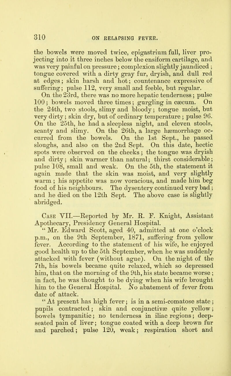 the bowels were moved twice, epigastrium fall, liver pro- jecting into it three inches below the ensiform cartilage, and was very painful on pressure; complexion slightly jaundiced ; tongue covered with a dirty gray fur, dryish, and dull red at edges; skin harsh and hot; countenance expressive of suffering; pulse 112, very small and feeble, but regular. On the 23rd, there was no more hepatic tenderness; pulse 100 ; bowels moved three times ; gurgling in cascum. On the 24th, two stools, slimy and bloody; tongue moist, but very dirty; skin dry, but of ordinary temperature ; pulse 96. On the 25th, he had a sleepless night, and eleven stools, scanty and slimy. On the 26th, a large haemorrhage oc- curred from the bowels. On the 1st Sept., he passed sloughs, and also on the 2nd Sept. On this date, hectic spots were observed on the cheeks ; the tongue was dryish and dirty; skin warmer than natural; thirst considerable; pulse 108, small and weak. On the 5th, the statement it again made that the skin was moist, and very slightly warm ; his appetite was now voracious, and made him beg food of his neighbours. The dysentery continued very bad; and he died on the 12th Sept. The above case is slightly abridged. Case YII.—Reported by Mr. R. F. Knight, Assistant Apothecary, Presidency General Hospital.  Mr. Edward Scott, aged 40, admitted at one o'clock p.m., on the 9th September, 1871, suffering from yellow fever. According to the statement of his wife, he enjoyed good health up to the 5th September, when he was suddenly attacked with fever (without ague). On the night of the 7th, his bowels became quite relaxed, which so depressed him, that on the morning of the 9th, his state became worse ; in fact, he was thought to be dying when his wife brought him to the General Hospital. No abatement of fever from date of attack,  At present has high fever; is in a semi-comatose state ; pupils contracted; skin and conjunctivae quite yellow; bowels tympanitic; no tenderness in iliac regions; deep- seated pain of liver; tongae coated with a deep brown fur and parched; pulse 120, weak; respiration short and