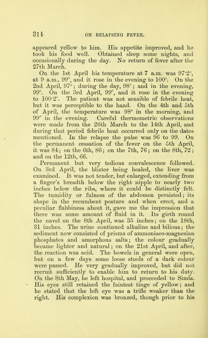 appeared yellow to him. His appetite improved, and he took his food well. Obtained sleep some nights, and occasionally during the day. No return of fever after the 27th March. On the 1st April his temperature at 7 a.m. was 97'2°, at 9 a.m., 99°, and it rose in the evening to 100°. On the 2nd April, 97° ; during the day, 98°; and in the evening, 99°. On the 3rd April, 99°, and it rose in the evening to 100'2. The patient was not sensible of febrile heat, but it was perceptible to the hand. On the 4th and 5th of April, the temperature was 98° in the morning, and 99° in the evening. Careful thermometric observations were made from the 26th March to the 14th April, and during that period febrile heat occurred only on the dates mentioned. In the relapse the pulse was 96 to 99. On the permanent cessation of the fever on the 5th April, it was 84; on the 6th, 86; on the 7th, 76; on the 8th, 72 ; and on the 12th, 66. Permanent but very tedious convalescence followed. On 3rd April, the blister being healed, the liver was examined. It was not tender, but enlarged, extending from a finger's breadth below the right nipple to nearly two inches below the ribs, where it could be distinctly felt. The tumidity or fulness of the abdomen persisted; its shape in the recumbent posture and when erect, and a peculiar flabbiness about it, gave me the impression that there was some amount of fluid in it. Its girth round the navel on the 8th April, was 35 inches; on the 18th, 31 inches. The urine continued alkaline and bilious; the sediment now consisted of prisms of ammoniaco-magnesian phosphates and amorphous salts; the colour gradually became lighter and natural; on the 21st April, and after, the reaction was acid. The bowels in general were open, but on a few days some loose stools of a dark colour were passed. He very gradually improved, but did not recruit sufficiently to enable him to return to his duty. On the 8th May, he left hospital, and proceeded to Simla. His eyes still retained the faintest tinge of yellow; and he stated that the left eye was a trifle weaker than the right. His complexion was bronzed, though prior to his