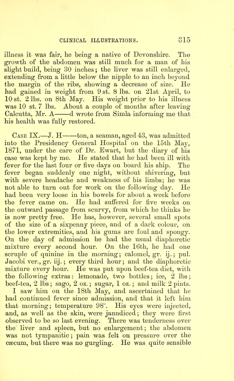 illness it was fair, lie being a native of Devonshire. The growth of the abdomen was still much for a man of his slight bnild, being 30 inches; the liver was still enlarged, extending from a little below the nipple to an inch beyond the margin of the ribs, showing a decrease of size. He had gained in weight from 9 st. 8 lbs. on 21st April, to 10 st. 2 lbs. on 8th May. His weight prior to his illness was 10 st. 7 lbs. About a conple of months after leaving Calcutta, Mr. A d wrote from Simla informing me that his health was fully restored. Case IX.—J. H ton, a seamaa, aged 43, was admitted into the Presidency General Hospital on the 15th May, 1871, under the care of Dr. Ewart, but the diary of his case was kept by me. He stated that he had been ill with fever for the last four or five days on board his ship. The fever began suddenly one night, without shivering, but with severe headache and weakness of his limbs; he was not able to turn out for work on the following day. He had been very loose in his bowels for about a week before the fever came on. He had suffered for five weeks on the outward passage from scurvy, from which he thinks he is now pretty free. He has, however, several small spots of the size of a sixpenny piece, and of a dark colour, on the lower extremities, and his gums are foul and spongy. On the day of admission he had the usual diaphoretic mixture every second hour. On the 16th, he had one scruple of quinine in the morning; calomel, gr. ij.; pul. Jacobi ver., gr. iij.; every third hour; and the diaphoretic mixture every hour. He was put upon beef-tea diet, with the following extras: lemonade, two bottles; ice, 2 lbs; beef-tea, 2 lbs; sago, 2 oz.; sugar, 1 oz.; and milk 2 pints. I saw him on the 18th May, and ascertained that he had continued fever since admission, and that it left him that morning; temperature 98''. His eyes were injected, and, as well as the skin, were jaundiced; they were first observed to be so last evening. There was tenderness over the liver and spleen, but no enlargement; the abdomen was not tympanitic ; pain was felt on pressure over the caecum, but there was no gurgling. He was quite sensible