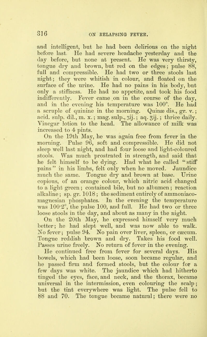 and intelligent, but lie had been delirious on tbe nigbt before last. He bad severe beadache yesterday and the day before, but none at present. He was very thirsty, tongue dry and brown, but red on the edges; piilse 88, full and compressible. He had two or three stools last night; they were whitish in colour, and floated on the surface of the urine. He had no pains in his body, but only a stiffness. He had no appetite, and took his food indifferently. Fever came ,on in the course of the day, and in the evening his temperature was 100°. He had a scruple of quinine in the morning. Quinso dis., gr. v.; acid. sulp. dil., m. x,; mag. sulp., 3ij.; aq. 5ij.; thrice daily. Vinegar lotion to the head. The allowance of milk was increased to 4 pints. On the 19th May, he was again free from fever in the morning. Pulse 96, soft and compressible. He did not sleep well last night, and had four loose and light-coloured stools. Was much prostrated in strength, and said that he felt himself to be dying. Had what he called  stiff pains  in his limbs, felt only when he moved. Jaundice much the same. Tongue dry and brown at base. Urine copious, of an orange colour, which nitric acid changed to a light green; contained bile, but no albumen; reaction alkaline ; sp. gr. 1018 ; the sediment entirely of ammoniaco- magnesian phosphates. In the evening the temperature was 100*2°, the pulse 100, and full. He had two or three loose stools in the day, and about as many in the night. On the 20th May, he expressed himself very much better; he had slept well, and was now able to walk. jSTo fever; pulse 94. No pain over liver, spleen, or C83cum. Tongue reddish brown and dry. Takes his food well. Passes urine freely. No return of fever in the evening. He continued free from fever for several days. His bowels, which had been loose, soon became regular, and he passed firm and formed stools, but the colour for a few days was white. The jaundice which had hitherto tinged the eyes, face, and neck, and the thorax, became universal in the intermission, even colouring the scalp; but the tint everywhere was light. The pulse fell to 88 and 70. The tongue became natural; there were no