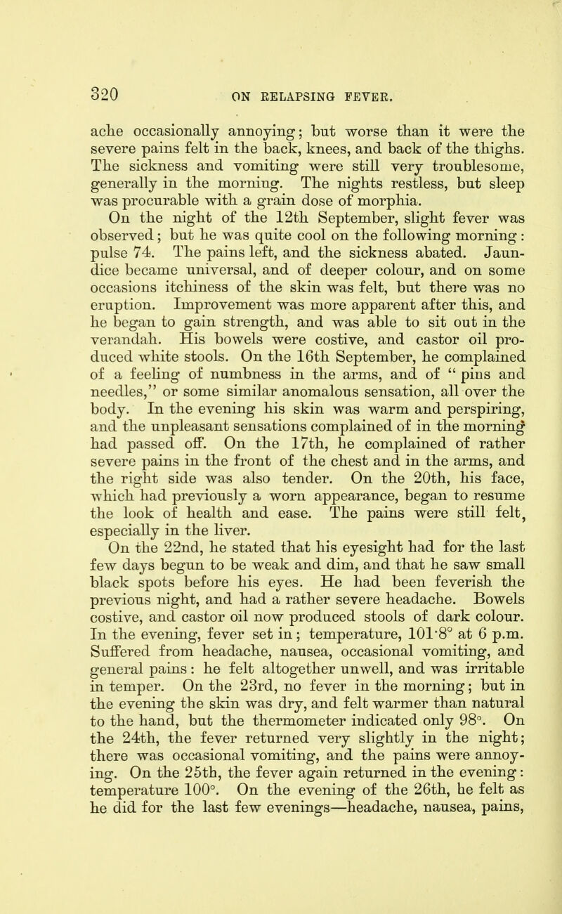 ache occasionally annoying; but worse than it were the severe pains felt in the back, knees, and back of the thighs. The sickness and vomiting were still very troublesome, generally in the morning. The nights restless, but sleep was procurable with a grain dose of morphia. On the night of the 12th September, slight fever was observed; but he was quite cool on the following morning: pulse 74. The pains left, and the sickness abated. Jaun- dice became universal, and of deeper colour, and on some occasions itchiness of the skin was felt, but there was no eruption. Improvement was more apparent after this, and he began to gain strength, and was able to sit out in the verandah. His bowels were costive, and castor oil pro- duced white stools. On the 16th September, he complained of a feehng of numbness in the arms, and of  pins and needles, or some similar anomalous sensation, all over the body. In the evening his skin was warm and perspiring, and the unpleasant sensations complained of in the morning had passed off. On the 17th, he complained of rather severe pains in the front of the chest and in the arms, and the right side was also tender. On the 20th, his face, which had previously a worn appearance, began to resume the look of health and ease. The pains were still felt, especially in the liver. On the 22nd, he stated that his eyesight had for the last few days begun to be weak and dim, and that he saw small black spots before his eyes. He had been feverish the previous night, and had a rather severe headache. Bowels costive, and castor oil now produced stools of dark colour. In the evening, fever set in; temperature, 101*8° at 6 p.m. Suffered from headache, nausea, occasional vomiting, and general pains: he felt altogether unwell, and was irritable in temper. On the 23rd, no fever in the morning; but in the evening the skin was dry, and felt warmer than natural to the hand, but the thermometer indicated only 98°. On the 24ith, the fever returned very slightly in the night; there was occasional vomiting, and the pains were annoy- ing. On the 25th, the fever again returned in the evening: temperature 100°. On the evening of the 26th, he felt as he did for the last few evenings—^headache, nausea, pains,