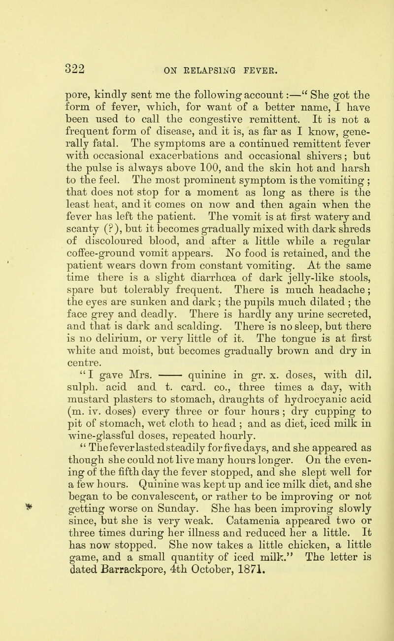 pore, kindly sent me the following account:— She got the form of fever, which, for want of a better name, I have been used to call the congestive remittent. It is not a frequent form of disease, and it is, as far as I know, gene- rally fatal. The symptoms are a continued remittent fever with occasional exacerbations and occasional shivers; but the pulse is always above 100, and the skin hot and harsh to the feel. The most prominent symptom is the vomiting ; that does not stop for a moment as long as there is the least heat, and it comes on now and then again when the fever has left the patient. The vomit is at first watery and scanty (?), but it loecomes gradually mixed with dark shreds of discoloured blood, and after a little while a regular coffee-ground vomit appears. No food is retained, and the patient wears down from constant vomiting. At the same time there is a slight diarrhoea of dark jelly-like stools, spare but tolerably frequent. There is much headache; the eyes are sunken and dark; the pupils much dilated ; the face grey and deadly. There is hardly any urine secreted, and that is dark and scalding. There is no sleep, but there is no delirium, or very little of it. The tongue is at first white and moist, but becomes gradually brown and dry in centre.  I gave Mrs. quinine in gr. x. doses, with dil. sulph. acid and t. card, co., three times a day, with mustard plasters to stomach, draughts of hydrocyanic acid (m. iv. doses) every three or four hours ; dry cupping to pit of stomach, wet cloth to head ; and as diet, iced milk in wine-glassful doses, repeated hourly.  Thefeverlastedsteadily forfivedays, and she appeared as though she could not live many hours longer. On the even- ing of the fifth day the fever stopped, and she slept well for a few hours. Quinine was kept up and ice milk diet, and she began to be convalescent, or rather to be improving or not getting worse on Sunday. She has been improving slowly since, but she is very weak. Catamenia appeared two or three times during her illness and reduced her a little. It has now stopped. She now takes a little chicken, a little game, and a small quantity of iced milk. The letter is dated Ba^rackpore, 4th October, 1871.