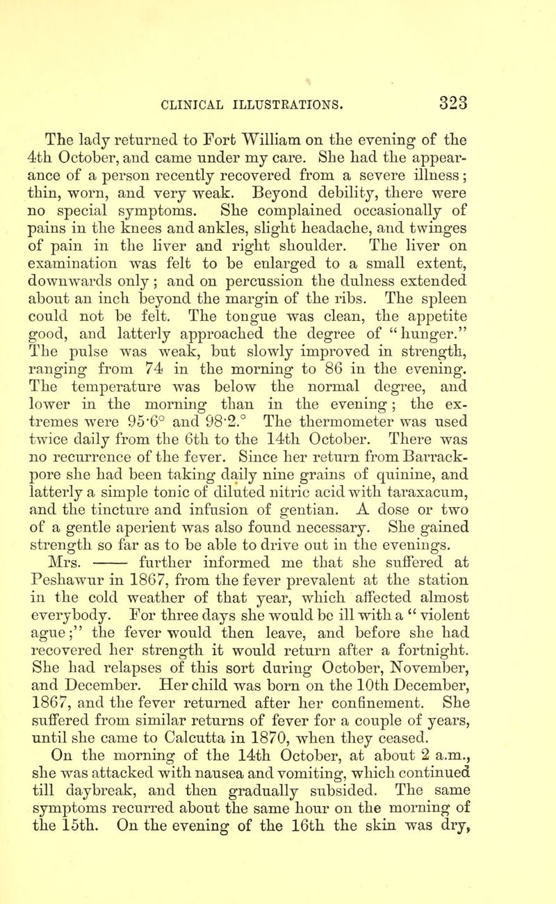 The lady returned to Forfc William on tlie evening of tlie 4tli October, and came under my care. She had the appear- ance of a person recently recovered from a severe illness; thin, worn, and very weak. Beyond debility, there were no special symptoms. She complained occasionally of pains in the knees and ankles, slight headache, and twinges of pain in the liver and right shoulder. The liver on examination was felt to be enlarged to a small extent, downwards only ; and on percussion the dulness extended about an inch beyond the margin of the ribs. The spleen could not be felt. The tongue was clean, the appetite good, and latterly approached the degree of hunger. The pulse was weak, but slowly improved in strength, ranging from 74 in the morning to 86 in the evening. The temperature was below the normal degree, and lower in the morning than in the evening; the ex- tremes were 95'6° and 98*2.° The thermometer was used twice daily from the 6th to the 14th October. There was no recurrence of the fever. Since her return from Barrack- pore she had been taking daily nine grains of quinine, and latterly a simple tonic of diluted nitric acid with taraxacum, and the tincture and infusion of gentian. A dose or two of a gentle aperient was also found necessary. She gained strength so far as to be able to drive out in the evenings. Mrs. further informed me that she sulFered at Peshawur in 1867, from the fever prevalent at the station in the cold weather of that year, which affected almost everybody. For three days she would be ill with a  violent ague; the fever would then leave, and before she had recovered her strength it would return after a fortnight. She had relapses of this sort during October, November, and December. Her child was born on the 10th December, 1867, and the fever returned after her confinement. She suffered from similar returns of fever for a couple of years, until she came to Calcutta in 1870, when they ceased. On the morning of the 14th October, at about 2 a.m., she was attacked with nausea and vomiting, which continued till daybreak, and then gradually subsided. The same symptoms recurred about the same hour on the morning of the 15th. On the evening of the 16th the skin was dry,